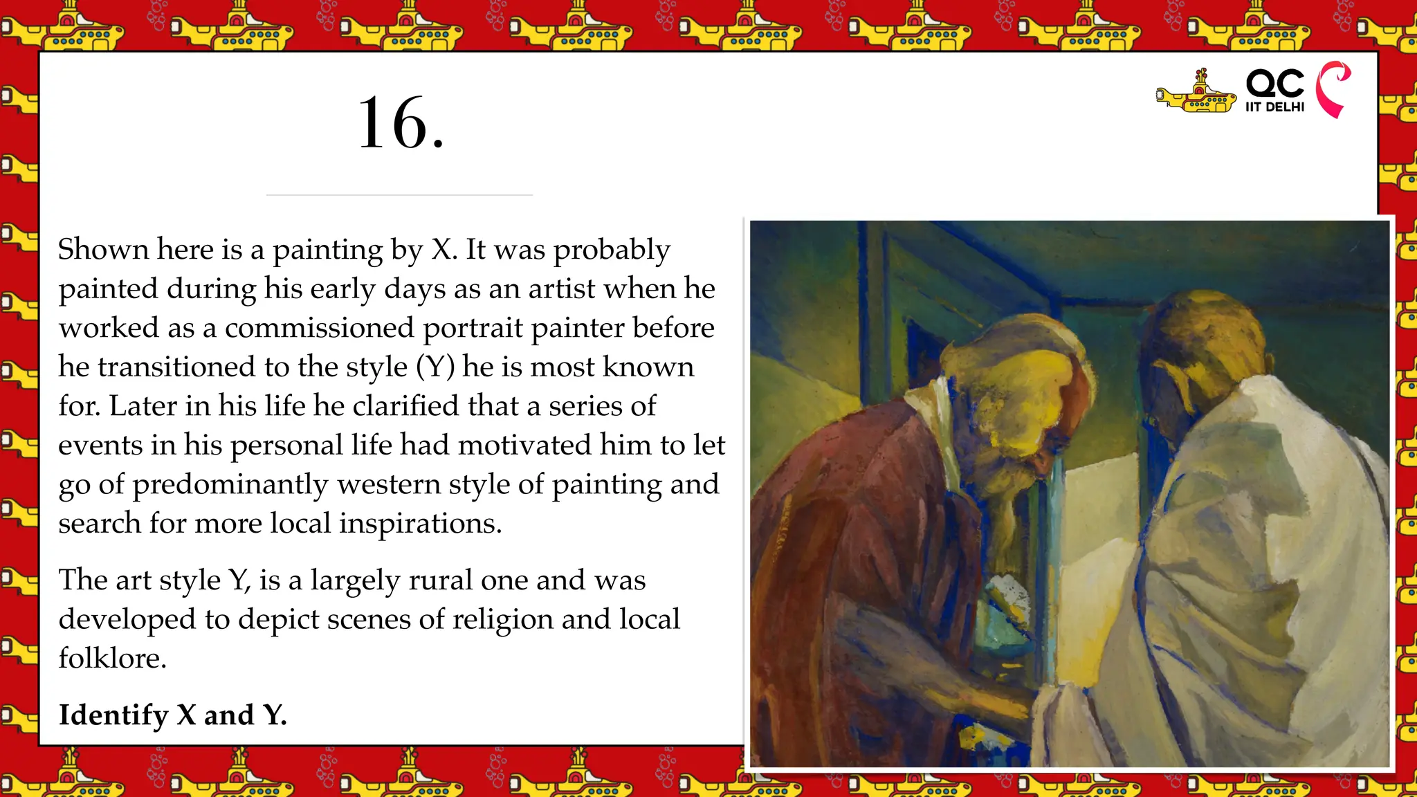 Shown here is a painting by X. It was probably
painted during his early days as an artist when he
worked as a commissioned portrait painter before
he transitioned to the style (Y) he is most known
for. Later in his life he clari
fi
ed that a series of
events in his personal life had motivated him to let
go of predominantly western style of painting and
search for more local inspirations.
The art style Y, is a largely rural one and was
developed to depict scenes of religion and local
folklore.
Identify X and Y.
16.
 