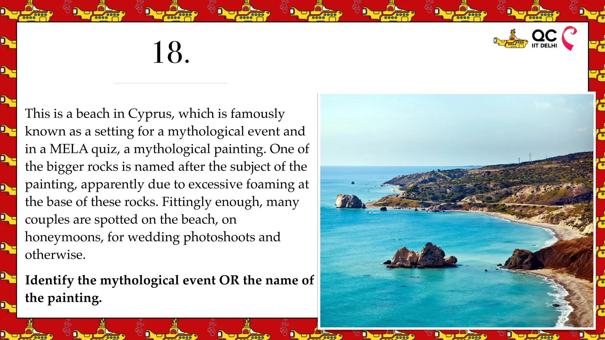 This is a beach in Cyprus, which is famously
known as a setting for a mythological event and
in a MELA quiz, a mythological painting. One of
the bigger rocks is named after the subject of the
painting, apparently due to excessive foaming at
the base of these rocks. Fittingly enough, many
couples are spotted on the beach, on
honeymoons, for wedding photoshoots and
otherwise.
Identify the mythological event OR the name of
the painting.
18.
 