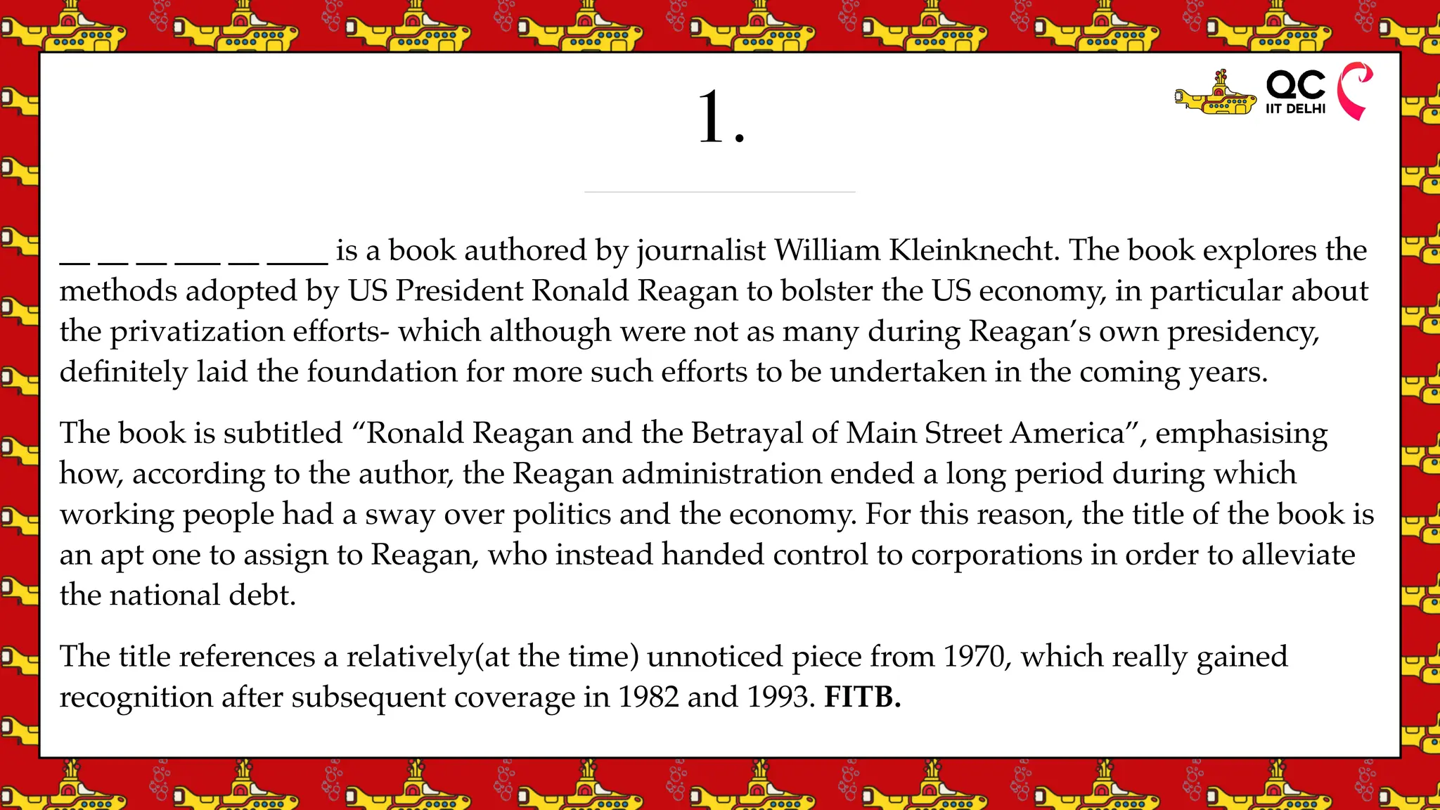 1.
__ __ __ ___ __ ____ is a book authored by journalist William Kleinknecht. The book explores the
methods adopted by US President Ronald Reagan to bolster the US economy, in particular about
the privatization efforts- which although were not as many during Reagan’s own presidency,
de
fi
nitely laid the foundation for more such efforts to be undertaken in the coming years.
The book is subtitled “Ronald Reagan and the Betrayal of Main Street America”, emphasising
how, according to the author, the Reagan administration ended a long period during which
working people had a sway over politics and the economy. For this reason, the title of the book is
an apt one to assign to Reagan, who instead handed control to corporations in order to alleviate
the national debt.
The title references a relatively(at the time) unnoticed piece from 1970, which really gained
recognition after subsequent coverage in 1982 and 1993. FITB.
 