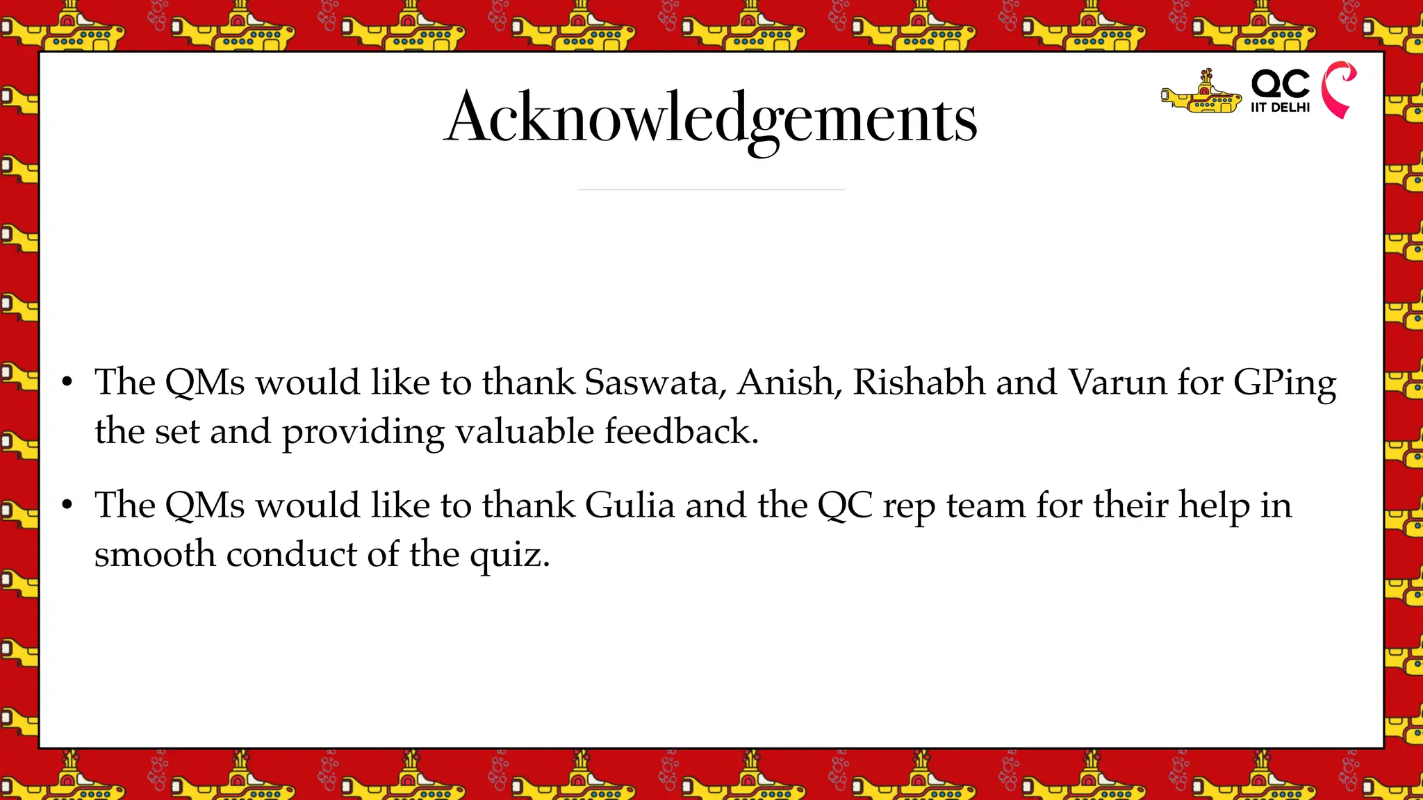 Acknowledgements
• The QMs would like to thank Saswata, Anish, Rishabh and Varun for GPing
the set and providing valuable feedback.
• The QMs would like to thank Gulia and the QC rep team for their help in
smooth conduct of the quiz.
 