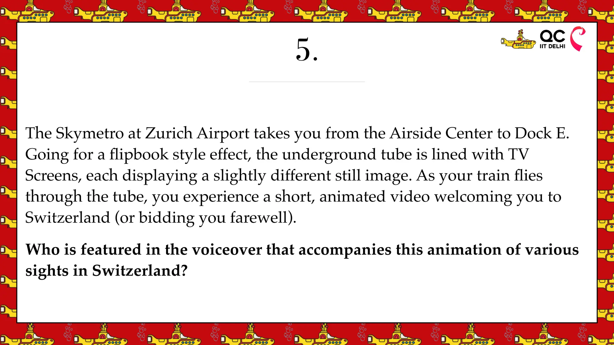 5.
The Skymetro at Zurich Airport takes you from the Airside Center to Dock E.
Going for a
fl
ipbook style effect, the underground tube is lined with TV
Screens, each displaying a slightly different still image. As your train
fl
ies
through the tube, you experience a short, animated video welcoming you to
Switzerland (or bidding you farewell).
Who is featured in the voiceover that accompanies this animation of various
sights in Switzerland?
 