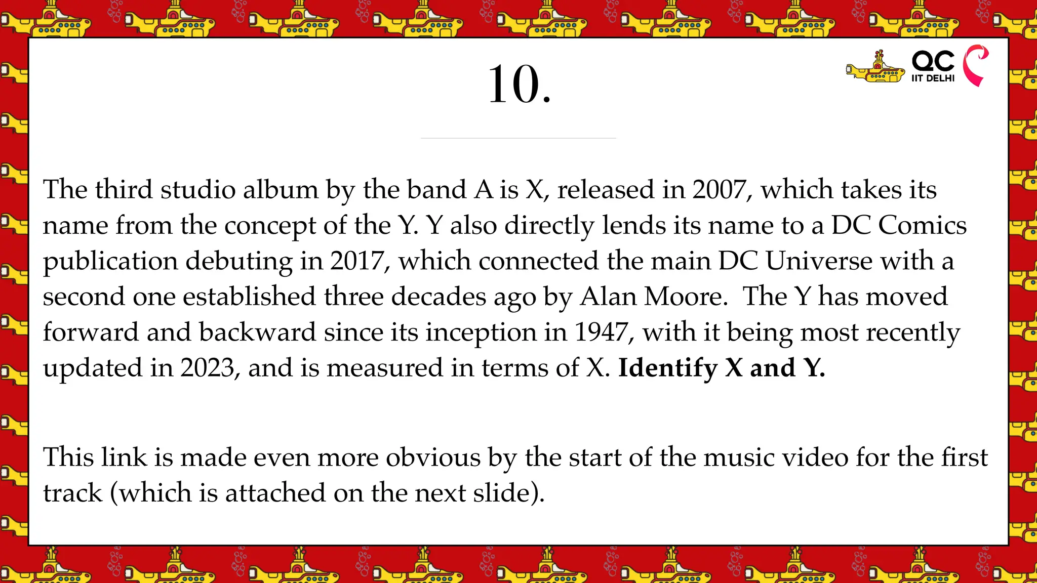 10.
The third studio album by the band A is X, released in 2007, which takes its
name from the concept of the Y. Y also directly lends its name to a DC Comics
publication debuting in 2017, which connected the main DC Universe with a
second one established three decades ago by Alan Moore. The Y has moved
forward and backward since its inception in 1947, with it being most recently
updated in 2023, and is measured in terms of X. Identify X and Y.
This link is made even more obvious by the start of the music video for the
fi
rst
track (which is attached on the next slide).
 