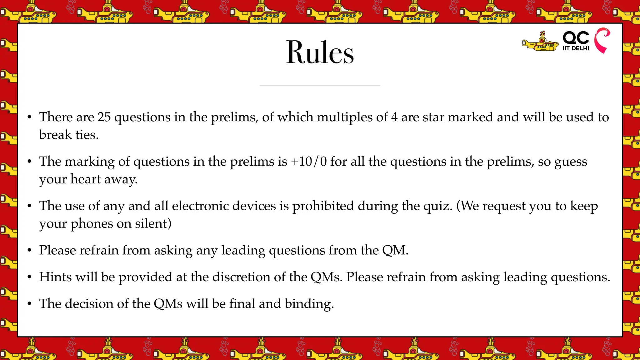 Rules
• There are 25 questions in the prelims, of which multiples of 4 are star marked and will be used to
break ties.
• The marking of questions in the prelims is +10/0 for all the questions in the prelims, so guess
your heart away.
• The use of any and all electronic devices is prohibited during the quiz. (We request you to keep
your phones on silent)
• Please refrain from asking any leading questions from the QM.
• Hints will be provided at the discretion of the QMs. Please refrain from asking leading questions.
• The decision of the QMs will be
fi
nal and binding.
 