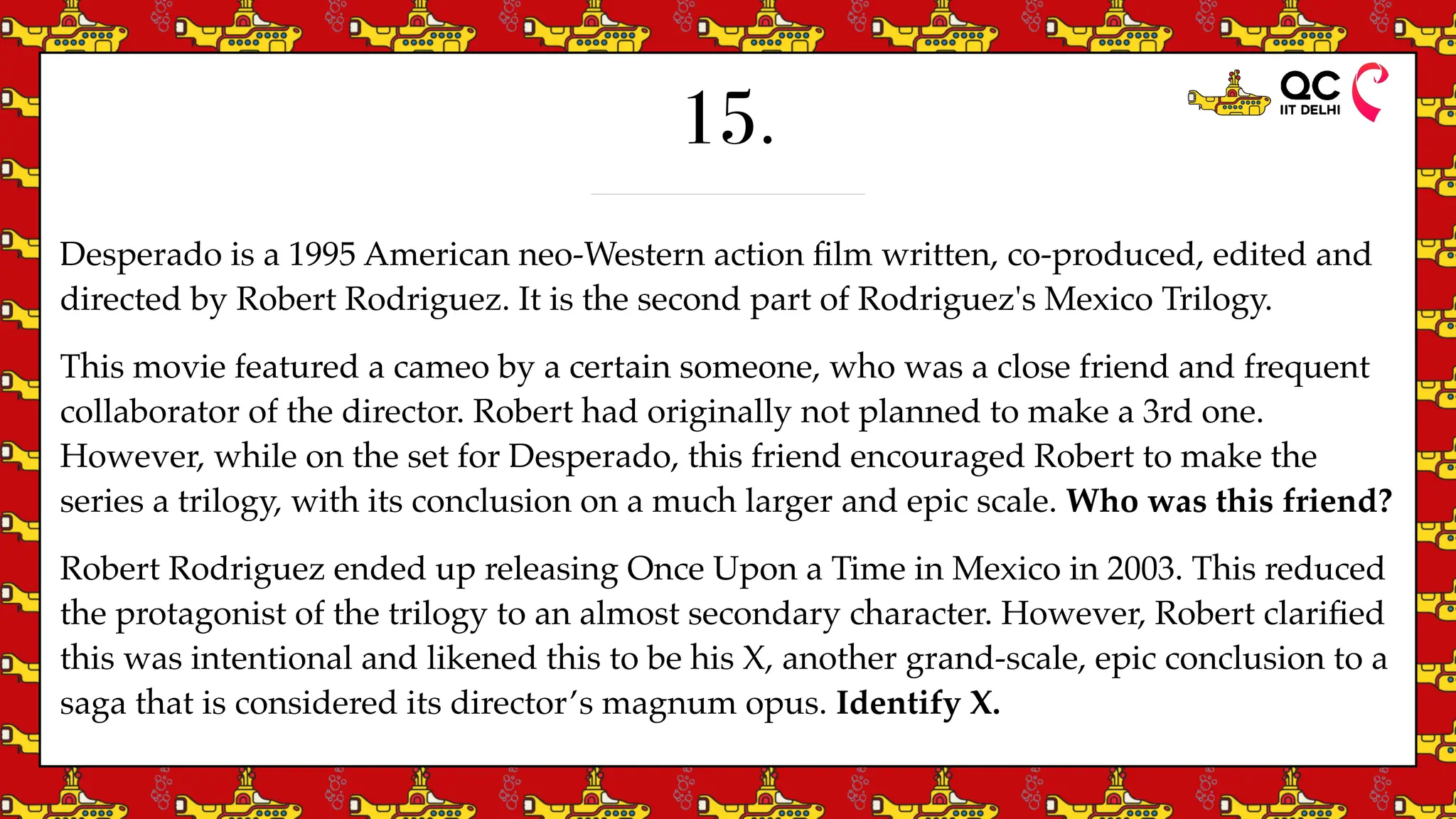 15.
Desperado is a 1995 American neo-Western action
fi
lm written, co-produced, edited and
directed by Robert Rodriguez. It is the second part of Rodriguez's Mexico Trilogy.
This movie featured a cameo by a certain someone, who was a close friend and frequent
collaborator of the director. Robert had originally not planned to make a 3rd one.
However, while on the set for Desperado, this friend encouraged Robert to make the
series a trilogy, with its conclusion on a much larger and epic scale. Who was this friend?
Robert Rodriguez ended up releasing Once Upon a Time in Mexico in 2003. This reduced
the protagonist of the trilogy to an almost secondary character. However, Robert clari
fi
ed
this was intentional and likened this to be his X, another grand-scale, epic conclusion to a
saga that is considered its director’s magnum opus. Identify X.
 