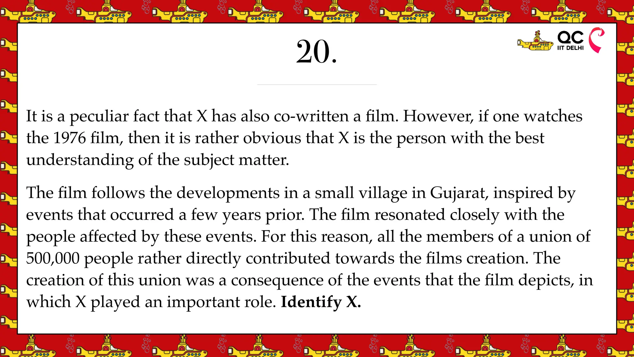 20.
It is a peculiar fact that X has also co-written a
fi
lm. However, if one watches
the 1976
fi
lm, then it is rather obvious that X is the person with the best
understanding of the subject matter.
The
fi
lm follows the developments in a small village in Gujarat, inspired by
events that occurred a few years prior. The
fi
lm resonated closely with the
people affected by these events. For this reason, all the members of a union of
500,000 people rather directly contributed towards the
fi
lms creation. The
creation of this union was a consequence of the events that the
fi
lm depicts, in
which X played an important role. Identify X.
 