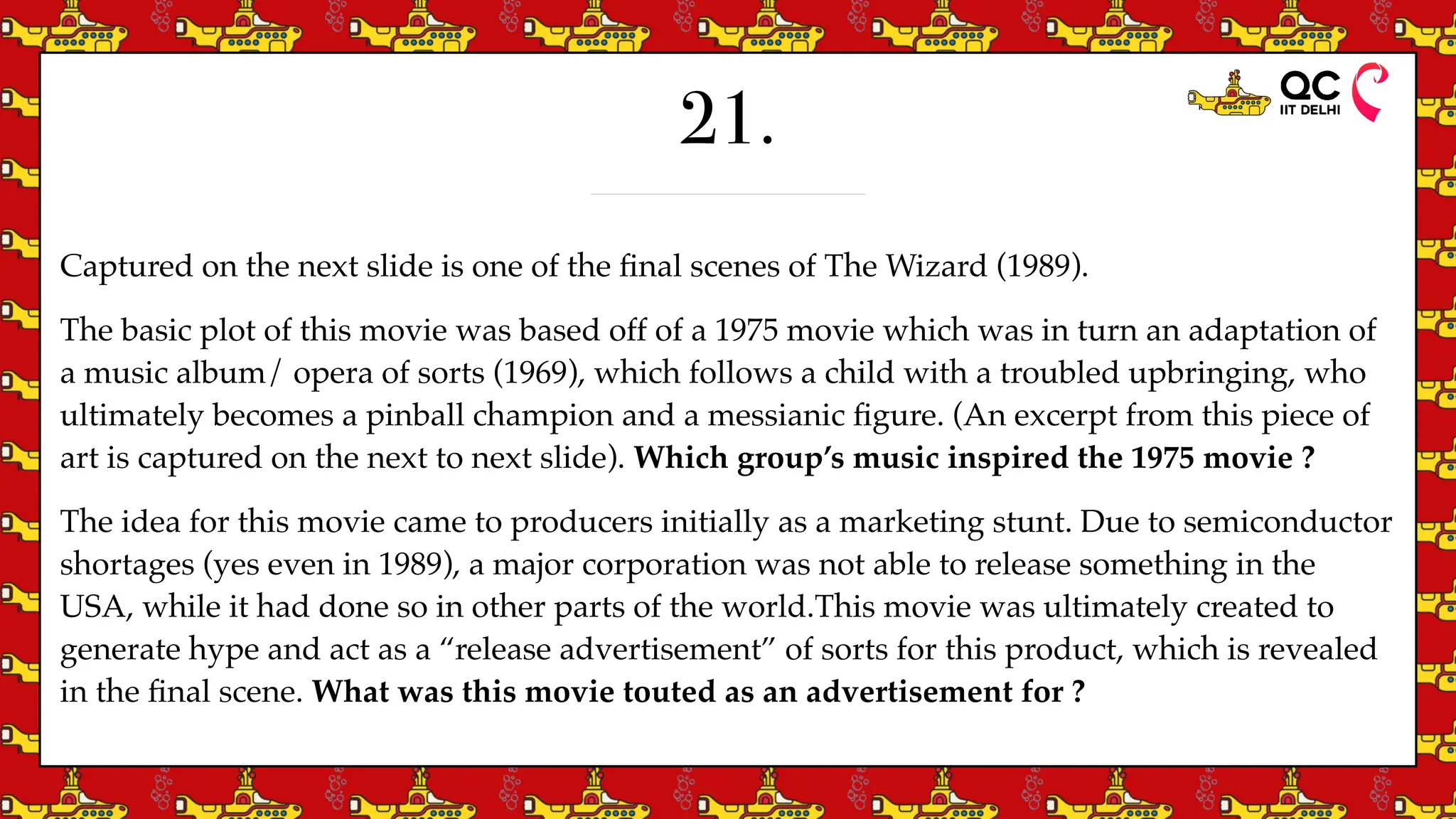 21.
Captured on the next slide is one of the
fi
nal scenes of The Wizard (1989).
The basic plot of this movie was based off of a 1975 movie which was in turn an adaptation of
a music album/ opera of sorts (1969), which follows a child with a troubled upbringing, who
ultimately becomes a pinball champion and a messianic
fi
gure. (An excerpt from this piece of
art is captured on the next to next slide). Which group’s music inspired the 1975 movie ?
The idea for this movie came to producers initially as a marketing stunt. Due to semiconductor
shortages (yes even in 1989), a major corporation was not able to release something in the
USA, while it had done so in other parts of the world.This movie was ultimately created to
generate hype and act as a “release advertisement” of sorts for this product, which is revealed
in the
fi
nal scene. What was this movie touted as an advertisement for ?
 