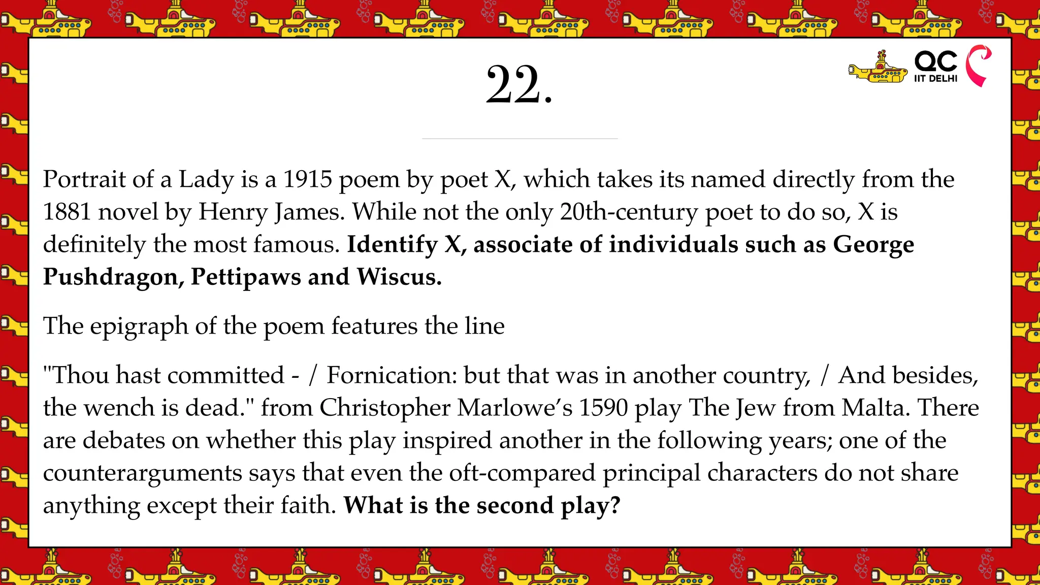 22.
Portrait of a Lady is a 1915 poem by poet X, which takes its named directly from the
1881 novel by Henry James. While not the only 20th-century poet to do so, X is
de
fi
nitely the most famous. Identify X, associate of individuals such as George
Pushdragon, Pettipaws and Wiscus.
The epigraph of the poem features the line
"Thou hast committed - / Fornication: but that was in another country, / And besides,
the wench is dead." from Christopher Marlowe’s 1590 play The Jew from Malta. There
are debates on whether this play inspired another in the following years; one of the
counterarguments says that even the oft-compared principal characters do not share
anything except their faith. What is the second play?
 