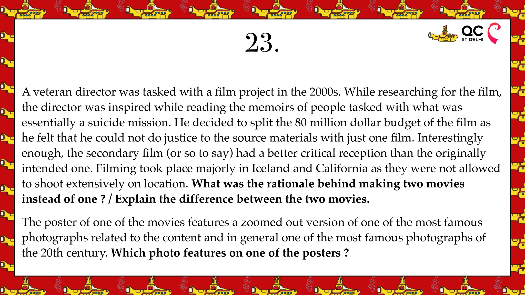 23.
A veteran director was tasked with a
fi
lm project in the 2000s. While researching for the
fi
lm,
the director was inspired while reading the memoirs of people tasked with what was
essentially a suicide mission. He decided to split the 80 million dollar budget of the
fi
lm as
he felt that he could not do justice to the source materials with just one
fi
lm. Interestingly
enough, the secondary
fi
lm (or so to say) had a better critical reception than the originally
intended one. Filming took place majorly in Iceland and California as they were not allowed
to shoot extensively on location. What was the rationale behind making two movies
instead of one ? / Explain the difference between the two movies.
The poster of one of the movies features a zoomed out version of one of the most famous
photographs related to the content and in general one of the most famous photographs of
the 20th century. Which photo features on one of the posters ?
 