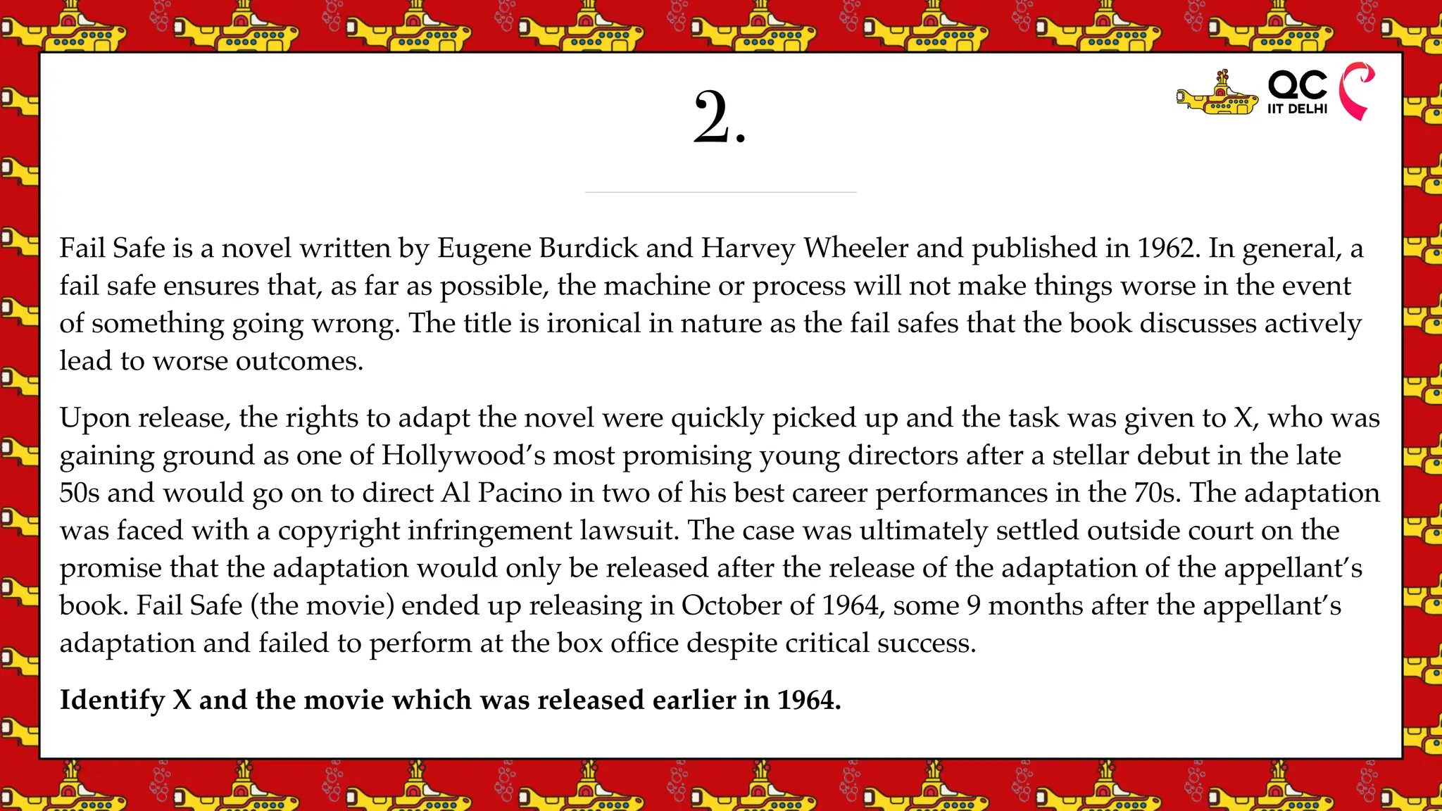 2.
Fail Safe is a novel written by Eugene Burdick and Harvey Wheeler and published in 1962. In general, a
fail safe ensures that, as far as possible, the machine or process will not make things worse in the event
of something going wrong. The title is ironical in nature as the fail safes that the book discusses actively
lead to worse outcomes.
Upon release, the rights to adapt the novel were quickly picked up and the task was given to X, who was
gaining ground as one of Hollywood’s most promising young directors after a stellar debut in the late
50s and would go on to direct Al Pacino in two of his best career performances in the 70s. The adaptation
was faced with a copyright infringement lawsuit. The case was ultimately settled outside court on the
promise that the adaptation would only be released after the release of the adaptation of the appellant’s
book. Fail Safe (the movie) ended up releasing in October of 1964, some 9 months after the appellant’s
adaptation and failed to perform at the box of
fi
ce despite critical success.
Identify X and the movie which was released earlier in 1964.
 