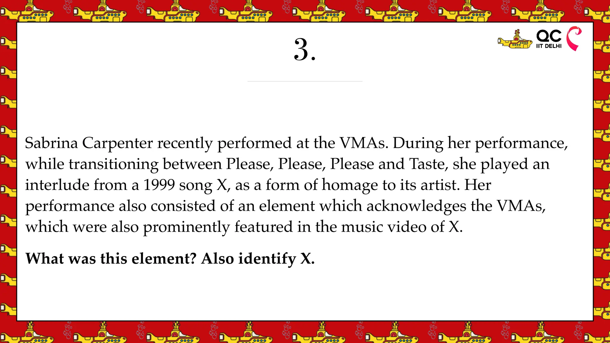 3.
Sabrina Carpenter recently performed at the VMAs. During her performance,
while transitioning between Please, Please, Please and Taste, she played an
interlude from a 1999 song X, as a form of homage to its artist. Her
performance also consisted of an element which acknowledges the VMAs,
which were also prominently featured in the music video of X.
What was this element? Also identify X.
 