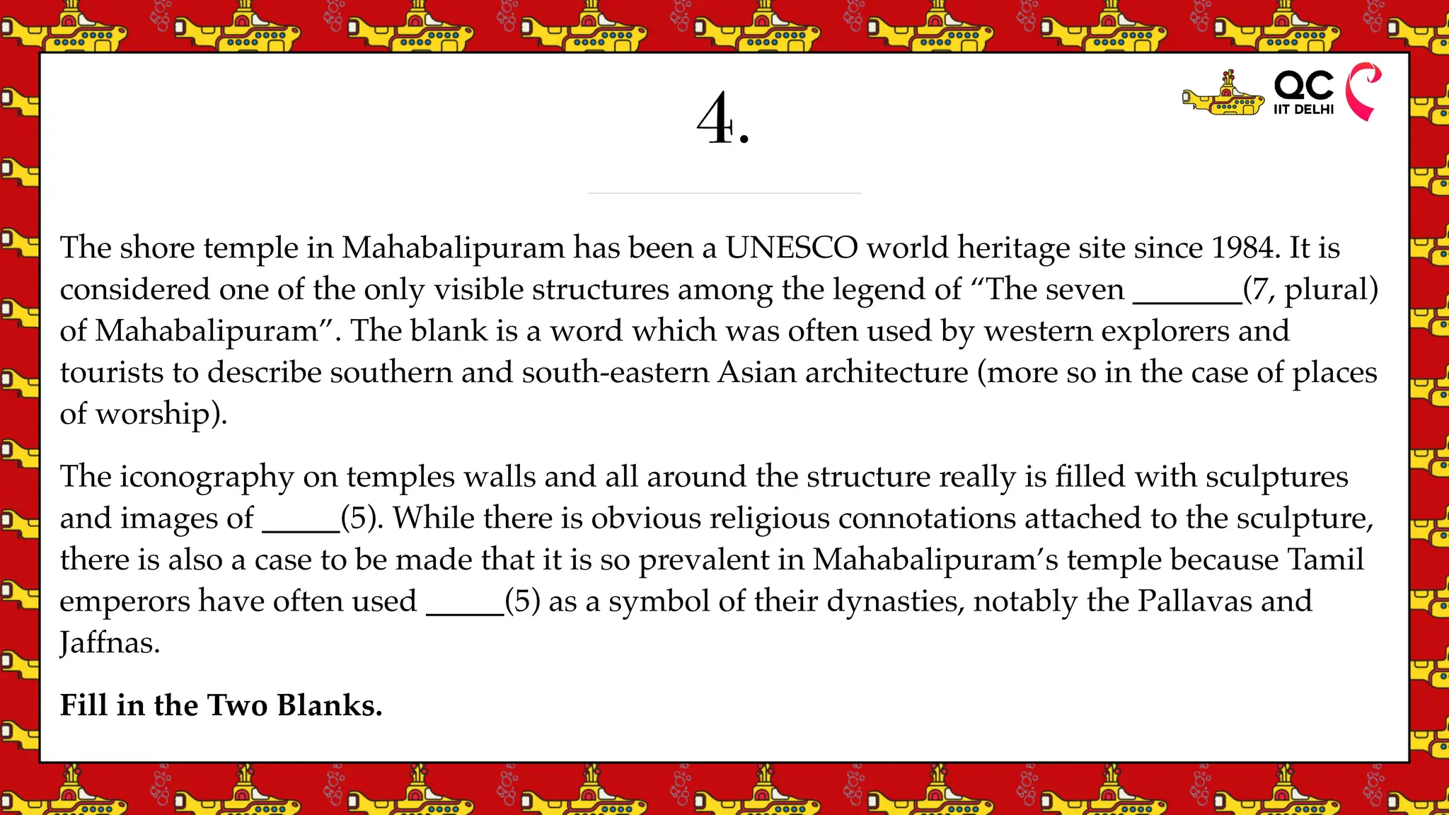 4.
The shore temple in Mahabalipuram has been a UNESCO world heritage site since 1984. It is
considered one of the only visible structures among the legend of “The seven _______(7, plural)
of Mahabalipuram”. The blank is a word which was often used by western explorers and
tourists to describe southern and south-eastern Asian architecture (more so in the case of places
of worship).
The iconography on temples walls and all around the structure really is
fi
lled with sculptures
and images of _____(5). While there is obvious religious connotations attached to the sculpture,
there is also a case to be made that it is so prevalent in Mahabalipuram’s temple because Tamil
emperors have often used _____(5) as a symbol of their dynasties, notably the Pallavas and
Jaffnas.
Fill in the Two Blanks.
 
