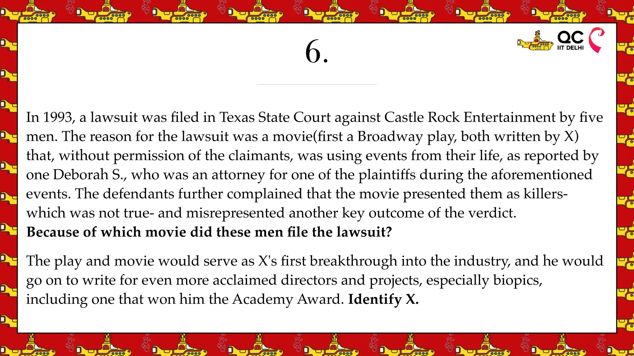 6.
In 1993, a lawsuit was
fi
led in Texas State Court against Castle Rock Entertainment by
fi
ve
men. The reason for the lawsuit was a movie(
fi
rst a Broadway play, both written by X)
that, without permission of the claimants, was using events from their life, as reported by
one Deborah S., who was an attorney for one of the plaintiffs during the aforementioned
events. The defendants further complained that the movie presented them as killers-
which was not true- and misrepresented another key outcome of the verdict.
Because of which movie did these men
fi
le the lawsuit?
The play and movie would serve as X's
fi
rst breakthrough into the industry, and he would
go on to write for even more acclaimed directors and projects, especially biopics,
including one that won him the Academy Award. Identify X.
 