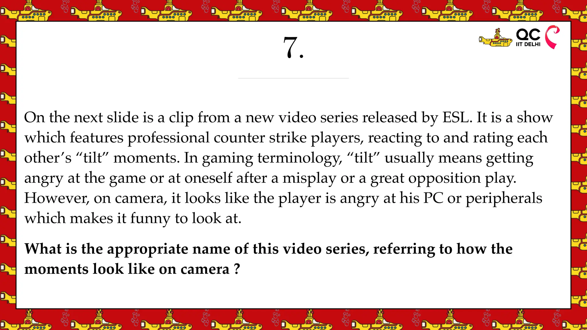 7.
On the next slide is a clip from a new video series released by ESL. It is a show
which features professional counter strike players, reacting to and rating each
other’s “tilt” moments. In gaming terminology, “tilt” usually means getting
angry at the game or at oneself after a misplay or a great opposition play.
However, on camera, it looks like the player is angry at his PC or peripherals
which makes it funny to look at.
What is the appropriate name of this video series, referring to how the
moments look like on camera ?
 