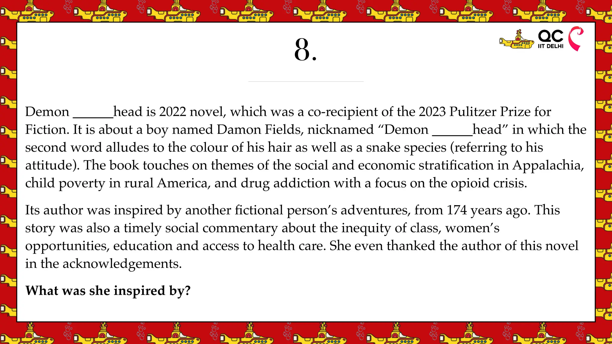 8.
Demon ______head is 2022 novel, which was a co-recipient of the 2023 Pulitzer Prize for
Fiction. It is about a boy named Damon Fields, nicknamed “Demon ______head” in which the
second word alludes to the colour of his hair as well as a snake species (referring to his
attitude). The book touches on themes of the social and economic strati
fi
cation in Appalachia,
child poverty in rural America, and drug addiction with a focus on the opioid crisis.
Its author was inspired by another
fi
ctional person’s adventures, from 174 years ago. This
story was also a timely social commentary about the inequity of class, women’s
opportunities, education and access to health care. She even thanked the author of this novel
in the acknowledgements.
What was she inspired by?
 