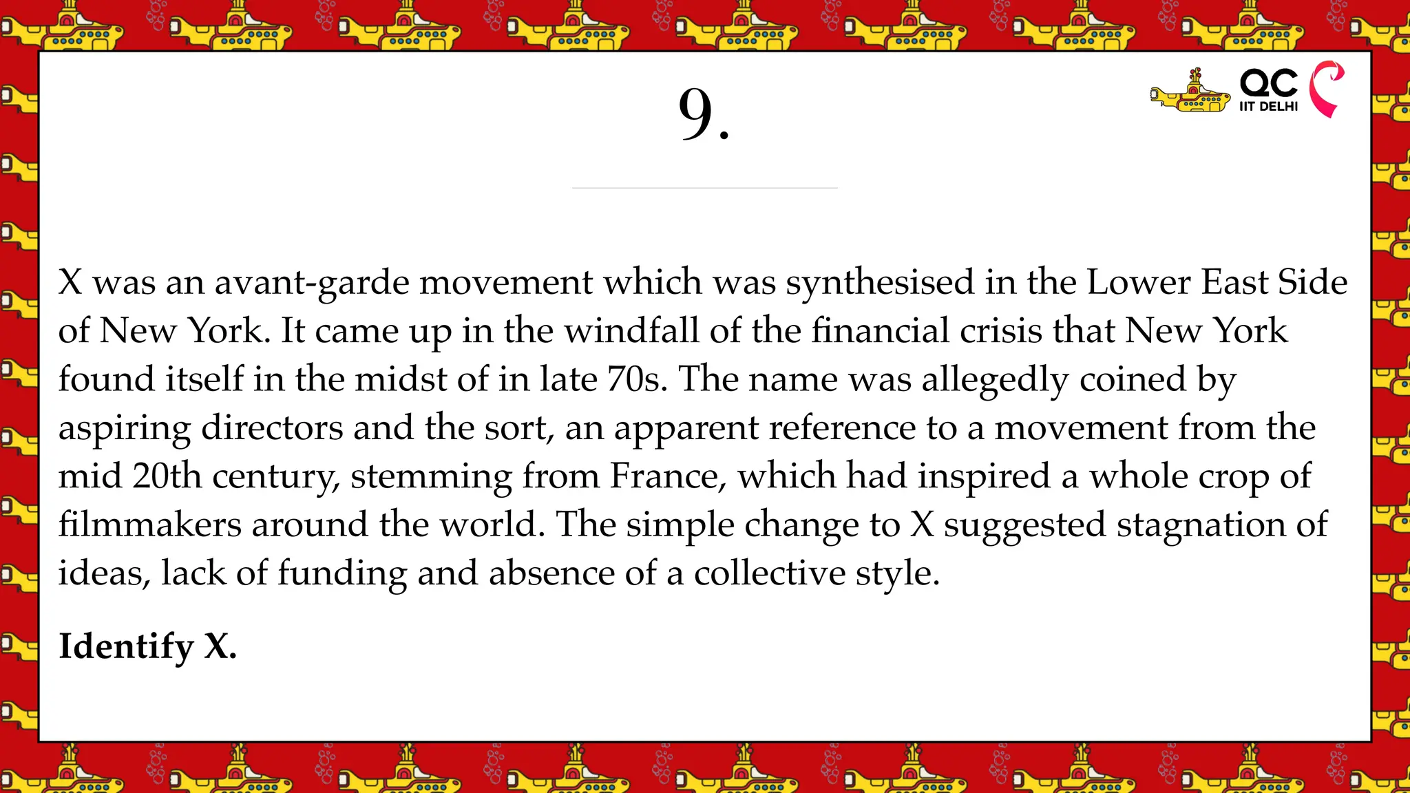 9.
X was an avant-garde movement which was synthesised in the Lower East Side
of New York. It came up in the windfall of the
fi
nancial crisis that New York
found itself in the midst of in late 70s. The name was allegedly coined by
aspiring directors and the sort, an apparent reference to a movement from the
mid 20th century, stemming from France, which had inspired a whole crop of
fi
lmmakers around the world. The simple change to X suggested stagnation of
ideas, lack of funding and absence of a collective style.
Identify X.
 