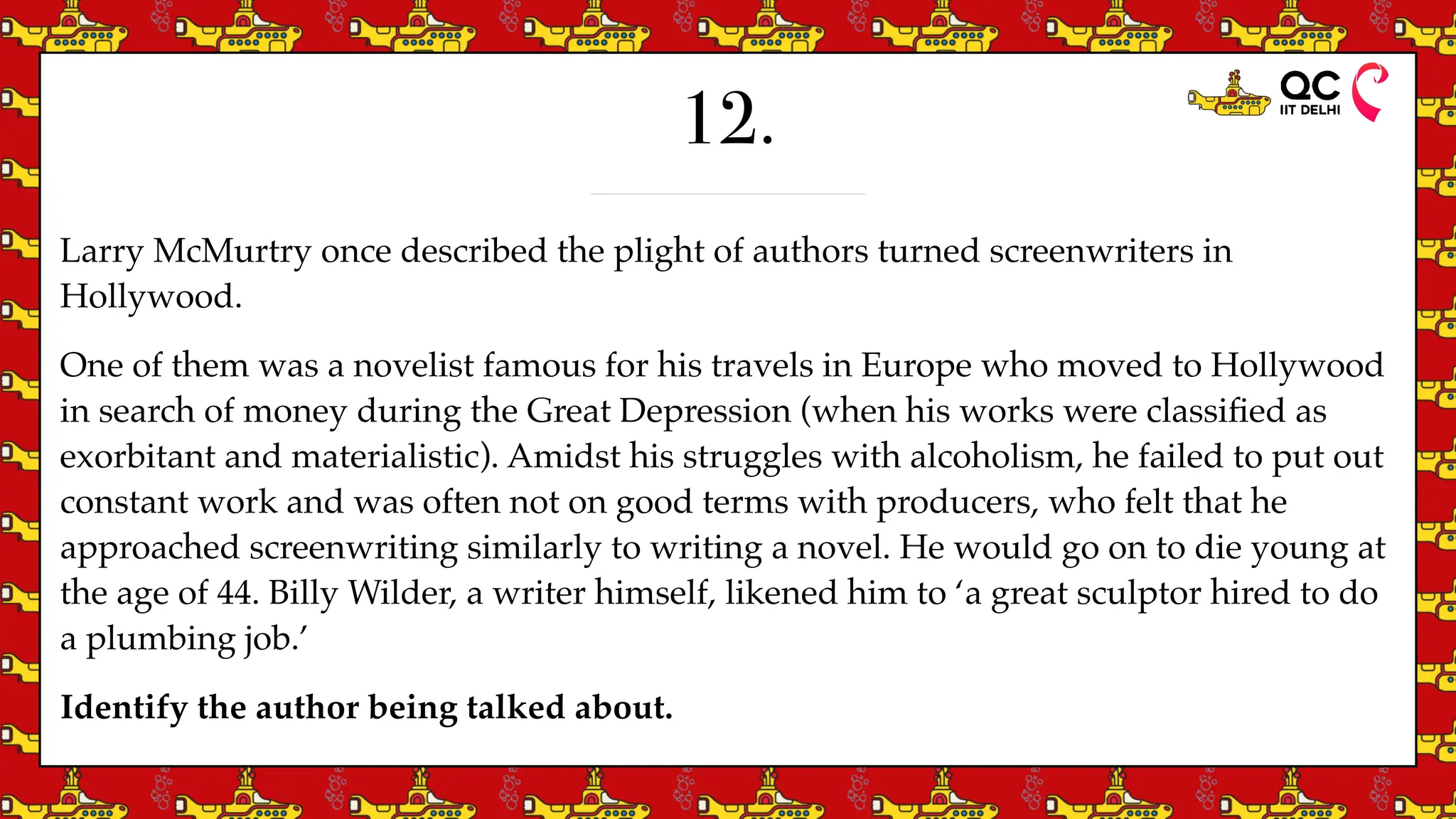 12.
Larry McMurtry once described the plight of authors turned screenwriters in
Hollywood.
One of them was a novelist famous for his travels in Europe who moved to Hollywood
in search of money during the Great Depression (when his works were classi
fi
ed as
exorbitant and materialistic). Amidst his struggles with alcoholism, he failed to put out
constant work and was often not on good terms with producers, who felt that he
approached screenwriting similarly to writing a novel. He would go on to die young at
the age of 44. Billy Wilder, a writer himself, likened him to ‘a great sculptor hired to do
a plumbing job.’
Identify the author being talked about.
 