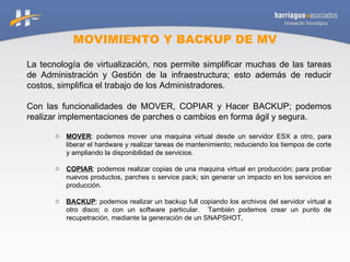 MOVIMIENTO Y BACKUP DE MV La tecnología de virtualización, nos permite simplificar muchas de las tareas de Administración y Gestión de la infraestructura; esto además de reducir costos, simplifica el trabajo de los Administradores. Con las funcionalidades de MOVER, COPIAR y Hacer BACKUP; podemos realizar implementaciones de parches o cambios en forma ágil y segura. MOVER : podemos mover una maquina virtual desde un servidor ESX a otro, para liberar el hardware y realizar tareas de mantenimiento; reduciendo los tiempos de corte y ampliando la disponibilidad de servicios. COPIAR : podemos realizar copias de una maquina virtual en producción; para probar nuevos productos, parches o service pack; sin generar un impacto en los servicios en producción. BACKUP : podemos realizar un backup full copiando los archivos del servidor virtual a otro disco; o con un software particular.  También podemos crear un punto de recupetración, mediante la generación de un SNAPSHOT,  