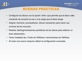 BUENAS PRÁCTICAS Configurar los discos con la opción «thin» que permite que el disco valla creciendo de acuerdo al uso o a la carga que el disco tenga. Asignar memoria, procesadores, discos necesarios para hacer uso correcto de los recursos. Realizar desfragmentaciones periódicas de los discos para obtener un buen desempeño. Tener instalado las «Tools de VMWare» herramientas de VMWare. Al crear una nueva maquina utilizar la configuración avanzada. 