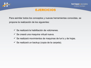 EJERCICIOS Para asimilar todos los conceptos y nuevas herramientas conocidas, se propone la realización de los siguientes: Se realizará la habilitación de volúmenes. Se creará una maquina virtual nueva. Se realizará movimientos de maquinas de lun’s y de hojas. Se realizará un backup (copia de la carpeta). 