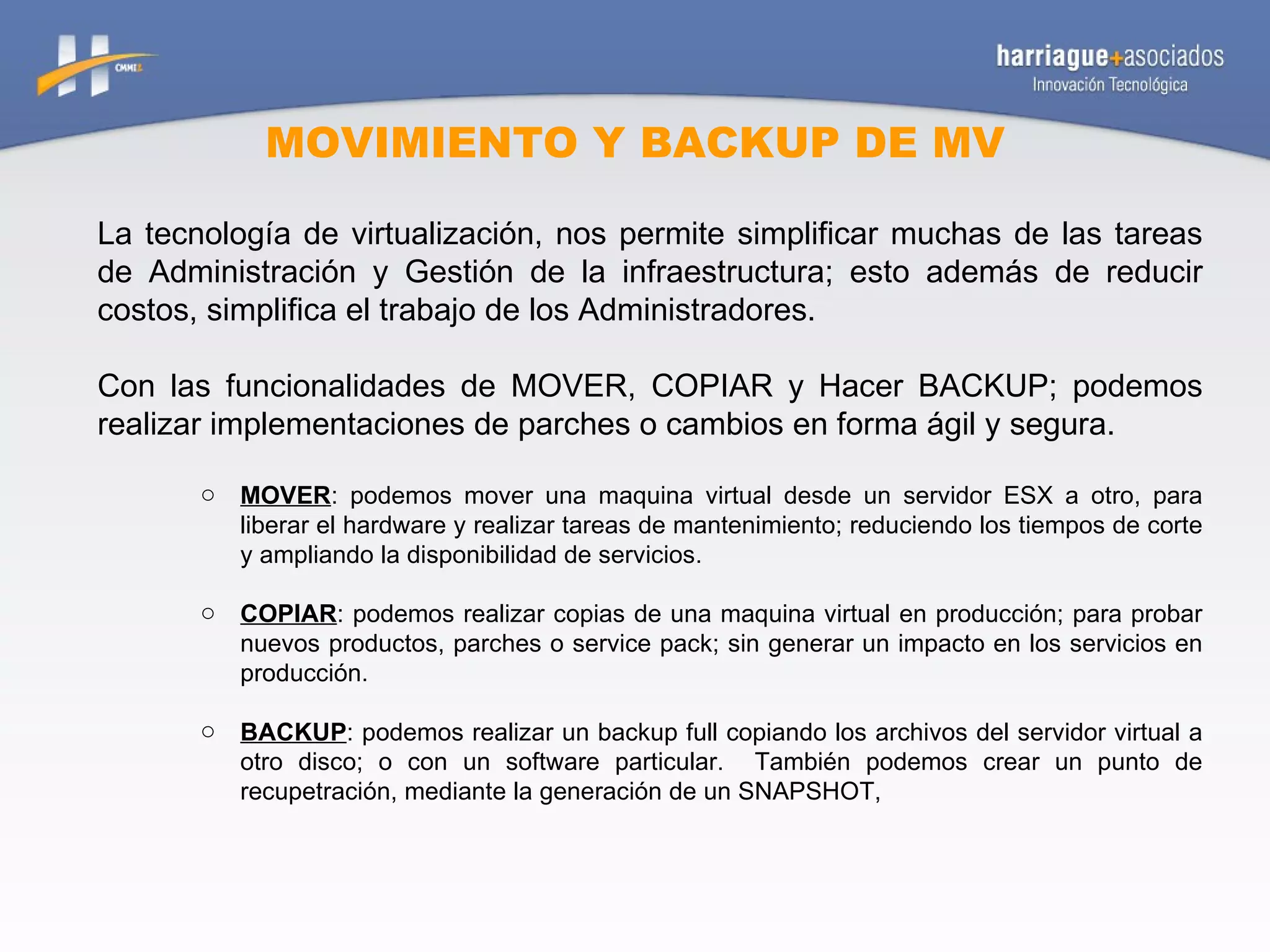 MOVIMIENTO Y BACKUP DE MV La tecnología de virtualización, nos permite simplificar muchas de las tareas de Administración y Gestión de la infraestructura; esto además de reducir costos, simplifica el trabajo de los Administradores. Con las funcionalidades de MOVER, COPIAR y Hacer BACKUP; podemos realizar implementaciones de parches o cambios en forma ágil y segura. MOVER : podemos mover una maquina virtual desde un servidor ESX a otro, para liberar el hardware y realizar tareas de mantenimiento; reduciendo los tiempos de corte y ampliando la disponibilidad de servicios. COPIAR : podemos realizar copias de una maquina virtual en producción; para probar nuevos productos, parches o service pack; sin generar un impacto en los servicios en producción. BACKUP : podemos realizar un backup full copiando los archivos del servidor virtual a otro disco; o con un software particular.  También podemos crear un punto de recupetración, mediante la generación de un SNAPSHOT,  