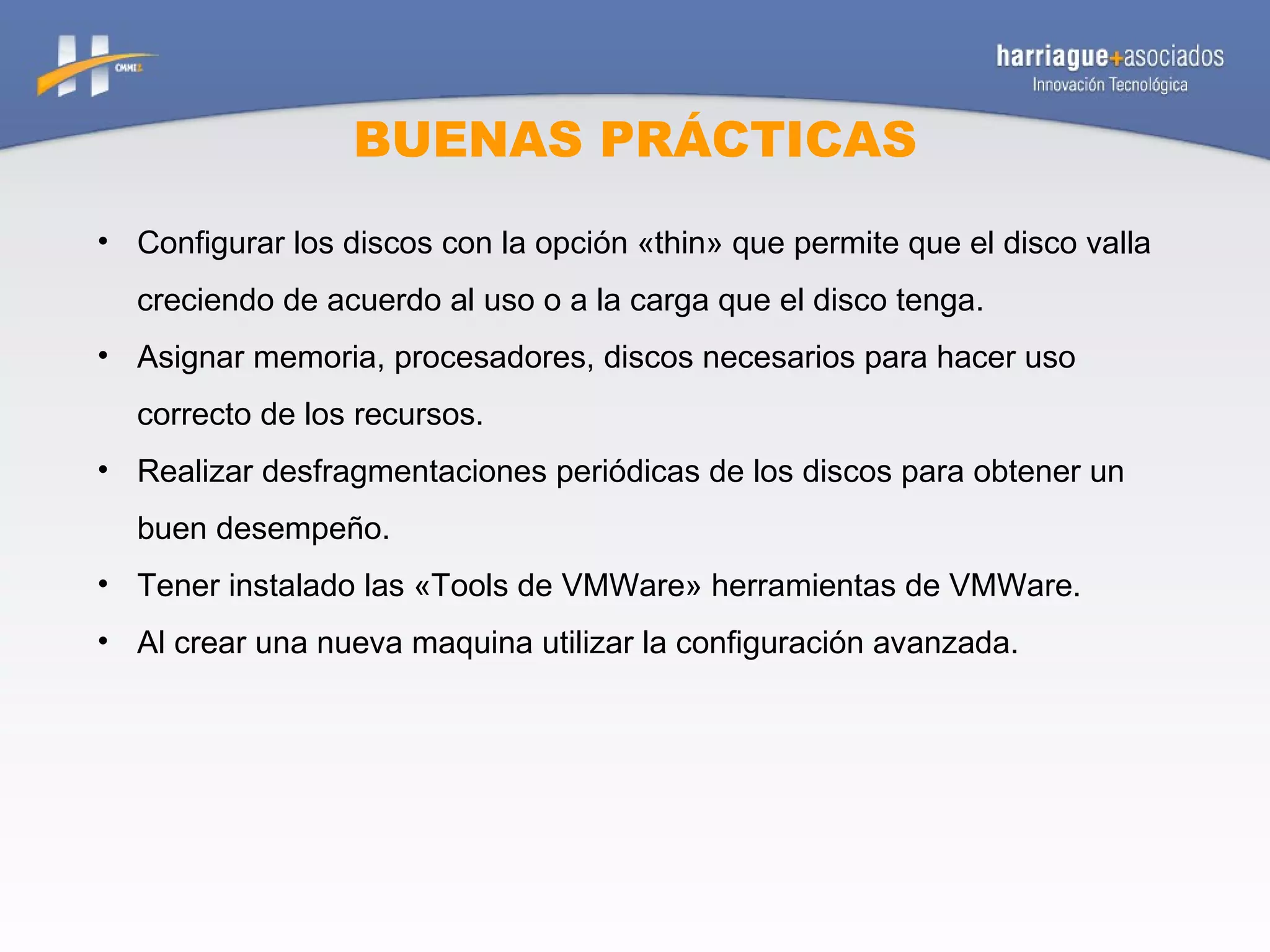 BUENAS PRÁCTICAS Configurar los discos con la opción «thin» que permite que el disco valla creciendo de acuerdo al uso o a la carga que el disco tenga. Asignar memoria, procesadores, discos necesarios para hacer uso correcto de los recursos. Realizar desfragmentaciones periódicas de los discos para obtener un buen desempeño. Tener instalado las «Tools de VMWare» herramientas de VMWare. Al crear una nueva maquina utilizar la configuración avanzada. 