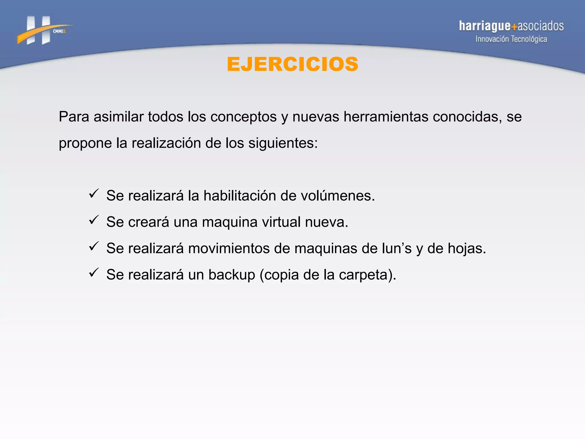 EJERCICIOS Para asimilar todos los conceptos y nuevas herramientas conocidas, se propone la realización de los siguientes: Se realizará la habilitación de volúmenes. Se creará una maquina virtual nueva. Se realizará movimientos de maquinas de lun’s y de hojas. Se realizará un backup (copia de la carpeta). 