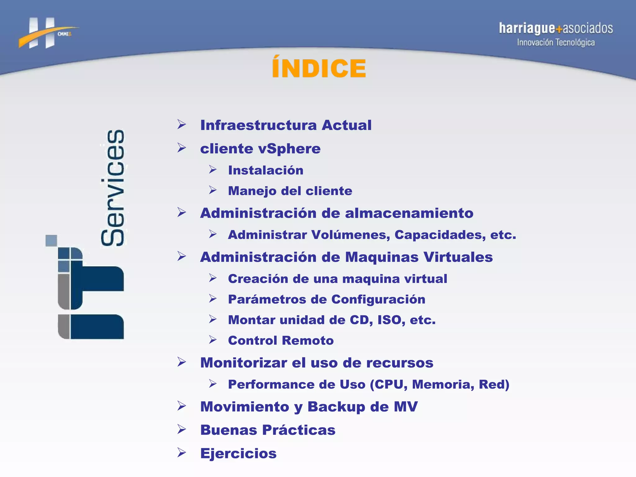 Infraestructura Actual cliente vSphere Instalación Manejo del cliente Administración de almacenamiento Administrar Volúmenes, Capacidades, etc. Administración de Maquinas Virtuales Creación de una maquina virtual Parámetros de Configuración Montar unidad de CD, ISO, etc.  Control Remoto Monitorizar el uso de recursos Performance de Uso (CPU, Memoria, Red) Movimiento y Backup de MV Buenas Prácticas Ejercicios 