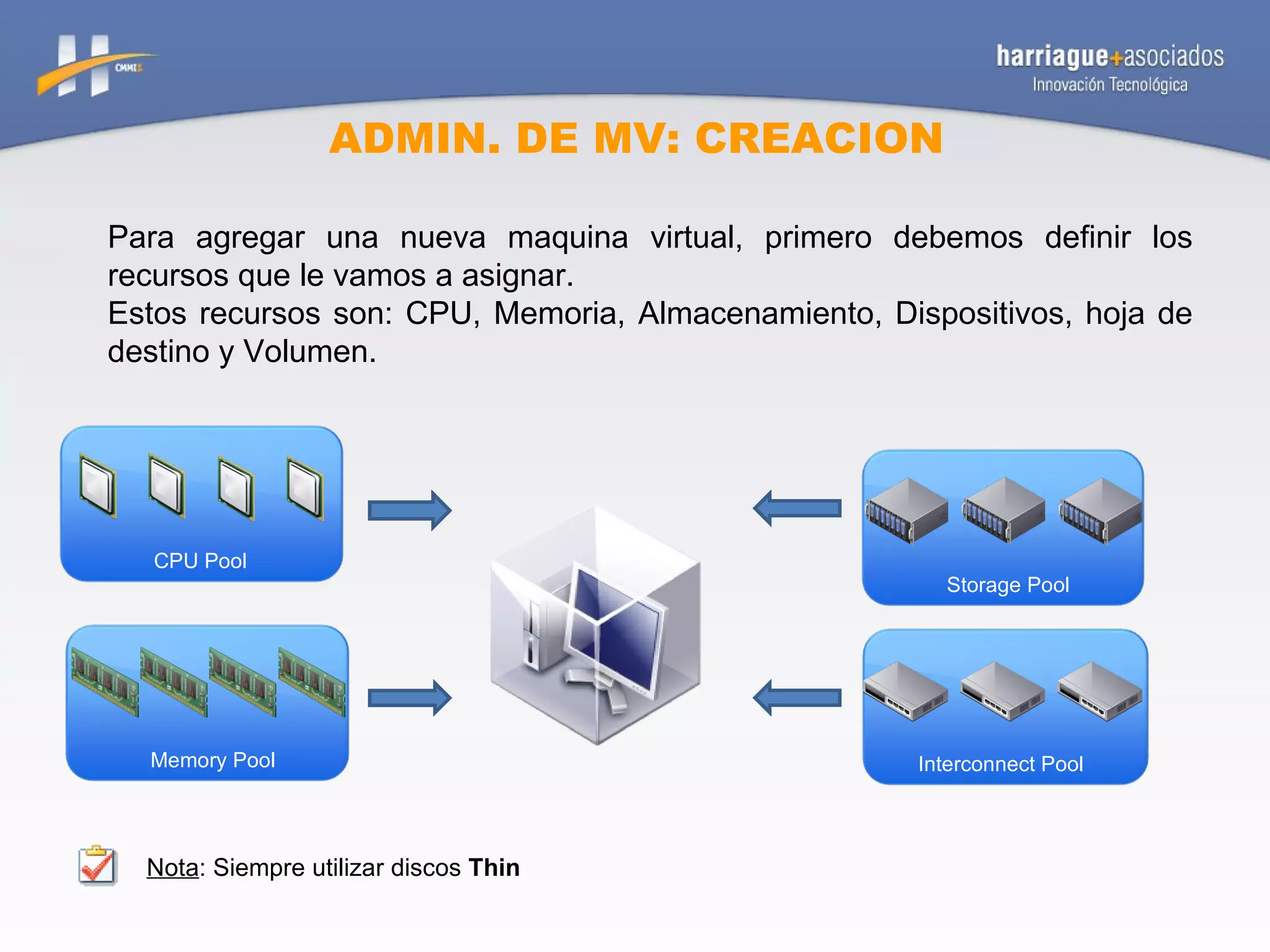 ADMIN. DE MV: CREACION Para agregar una nueva maquina virtual, primero debemos definir los recursos que le vamos a asignar. Estos recursos son: CPU, Memoria, Almacenamiento, Dispositivos, hoja de destino y Volumen. Nota : Siempre utilizar discos  Thin Memory Pool Storage Pool Interconnect Pool CPU Pool 