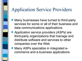 Application Service Providers  Many businesses have turned to third-party services for some or all of their business and data communications applications Application service providers (ASPs)  are third-party organizations that manage and distribute software and services to other companies over the Web Many ASPs specialize in integrated e-commerce and e-business applications 