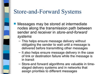 Store-and-Forward Systems Messages may be stored at intermediate nodes along the transmission path between sender and receiver in  store-and-forward systems This helps ensure message delivery without obligating the sender to wait until a message is delivered before transmitting other messages It also helps ensure message delivery in the case of link or destination failure while the message is in transit Store-and forward algorithms are valuable in time-staged delivery systems and in networks that assign priorities to different messages 