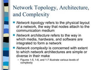Network Topology, Architecture, and Complexity Network topology  refers to the physical layout of a network, the way that nodes attach to the communication medium Network architecture  refers to the way in which media, hardware, and software are integrated to form a network Network complexity  is concerned with extent to which network architectures are simple or diverse in their make Figures 1-5, 1-6, and 1-7 illustrate various levels of complexity 