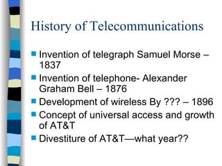 History of Telecommunications Invention of telegraph Samuel Morse – 1837 Invention of telephone- Alexander Graham Bell – 1876 Development of wireless By ??? – 1896 Concept of universal access and growth of AT&T Divestiture of AT&T—what year?? 