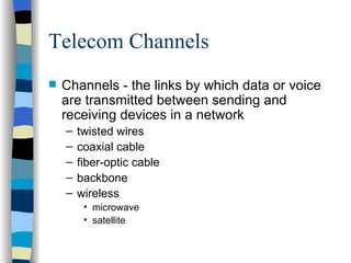 Telecom Channels Channels - the links by which data or voice are transmitted between sending and receiving devices in a network twisted wires coaxial cable fiber-optic cable backbone wireless microwave satellite 