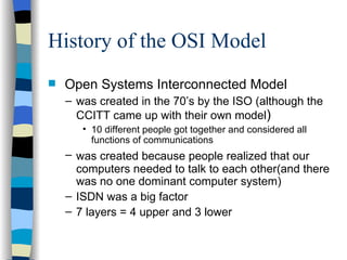 History of the OSI Model Open Systems Interconnected Model was created in the 70’s by the ISO (although the CCITT came up with their own model ) 10 different people got together and considered all functions of communications  was created because people realized that our   computers needed to talk to each other(and there was no one dominant computer system) ISDN was a big factor 7 layers = 4 upper and 3 lower 