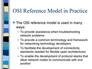 OSI Reference Model in Practice The OSI reference model is used in many ways: To provide assistance when troubleshooting network problems To provide a common terminology and framework for networking technology developers To facilitate the development of connectivity standards needed for flexible open architectures To enable the development of protocol stacks that allow network nodes to communicate with one another 