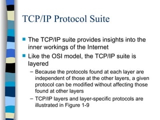 TCP/IP Protocol Suite The TCP/IP suite provides insights into the inner workings of the Internet Like the OSI model, the TCP/IP suite is layered Because the protocols found at each layer are independent of those at the other layers, a given protocol can be modified without affecting those found at other layers TCP/IP layers and layer-specific protocols are illustrated in Figure 1-9 