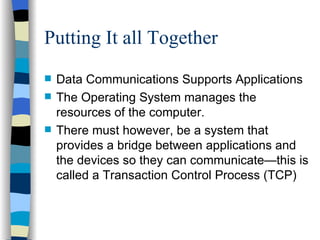 Putting It all Together Data Communications Supports Applications The Operating System manages the resources of the computer. There must however, be a system that provides a bridge between applications and the devices so they can communicate—this is called a Transaction Control Process (TCP) 