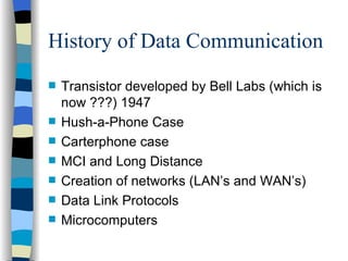 History of Data Communication Transistor developed by Bell Labs (which is now ???) 1947 Hush-a-Phone Case Carterphone case MCI and Long Distance Creation of networks (LAN’s and WAN’s) Data Link Protocols Microcomputers 