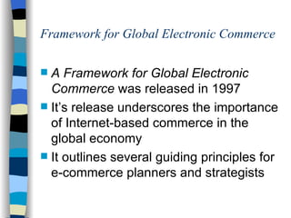 Framework for Global Electronic Commerce A Framework for Global Electronic Commerce  was released in 1997 It’s release underscores the importance of Internet-based commerce in the global economy It outlines several guiding principles for e-commerce planners and strategists 