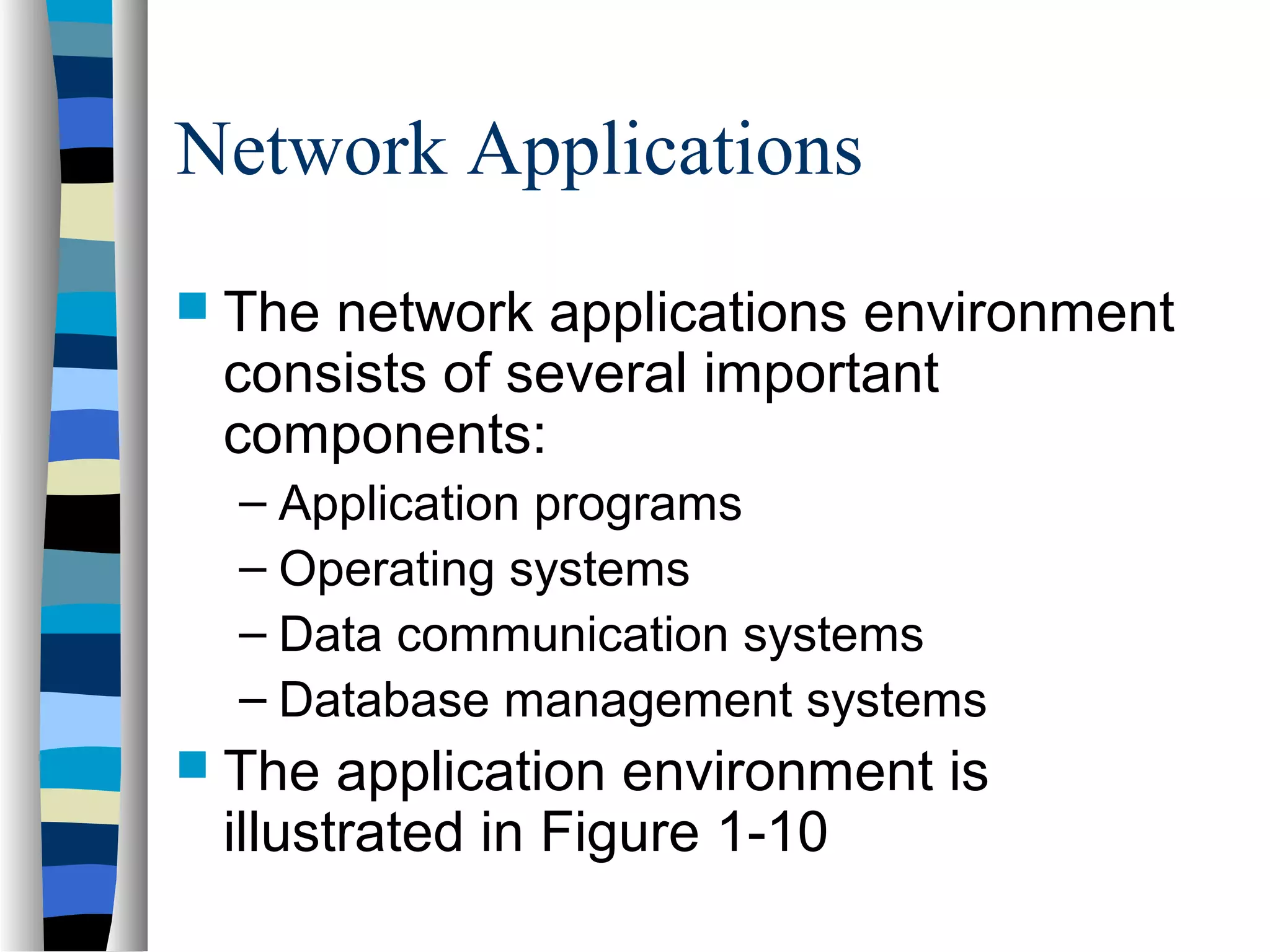 Network Applications
 The network applications environment
consists of several important
components:
– Application programs
– Operating systems
– Data communication systems
– Database management systems
 The application environment is
illustrated in Figure 1-10
 