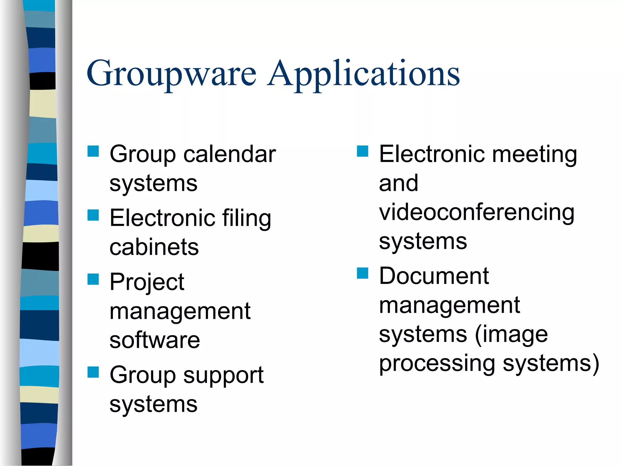 Groupware Applications
 Group calendar
systems
 Electronic filing
cabinets
 Project
management
software
 Group support
systems
 Electronic meeting
and
videoconferencing
systems
 Document
management
systems (image
processing systems)
 