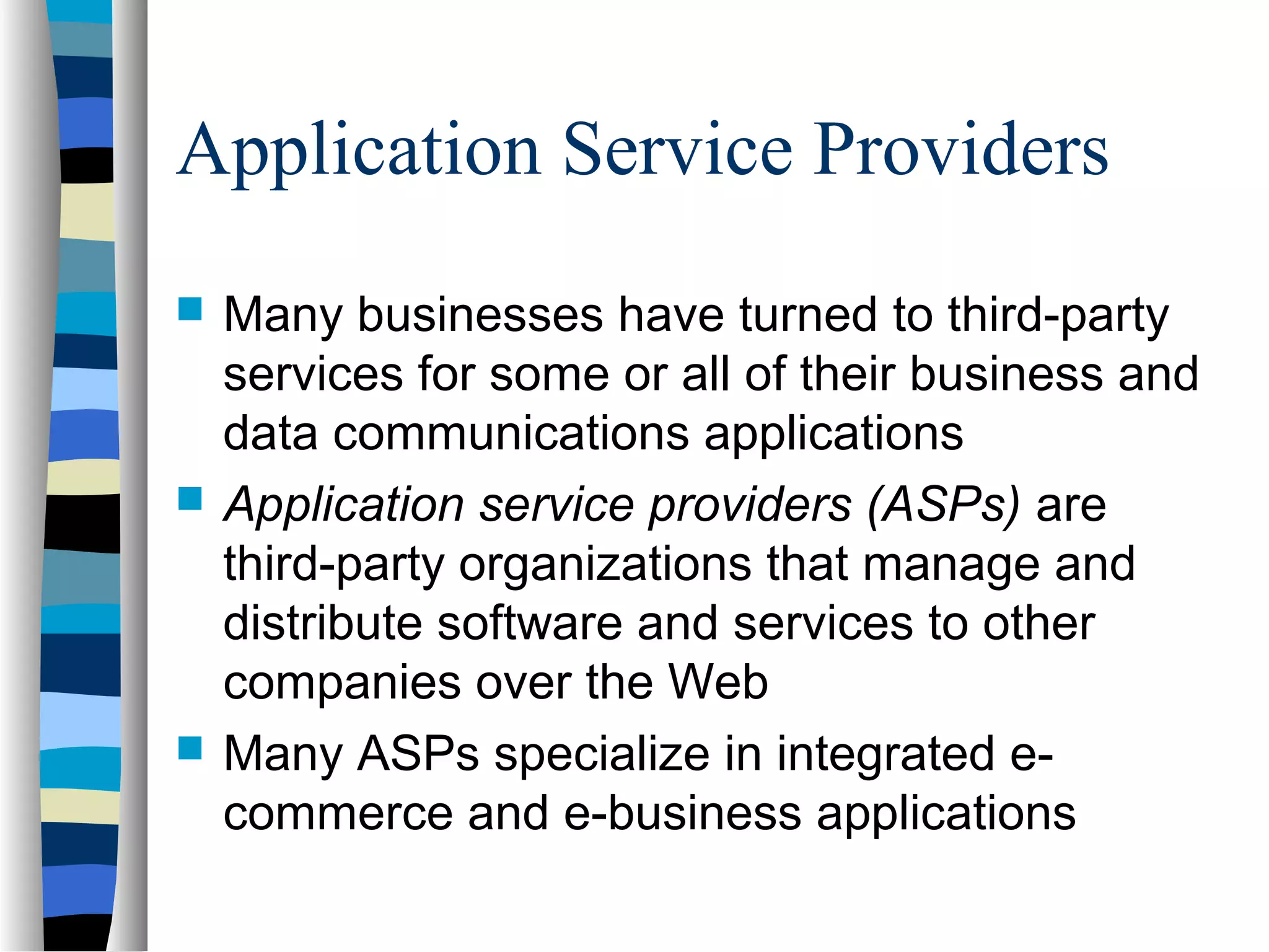 Application Service Providers
 Many businesses have turned to third-party
services for some or all of their business and
data communications applications
 Application service providers (ASPs) are
third-party organizations that manage and
distribute software and services to other
companies over the Web
 Many ASPs specialize in integrated e-
commerce and e-business applications
 