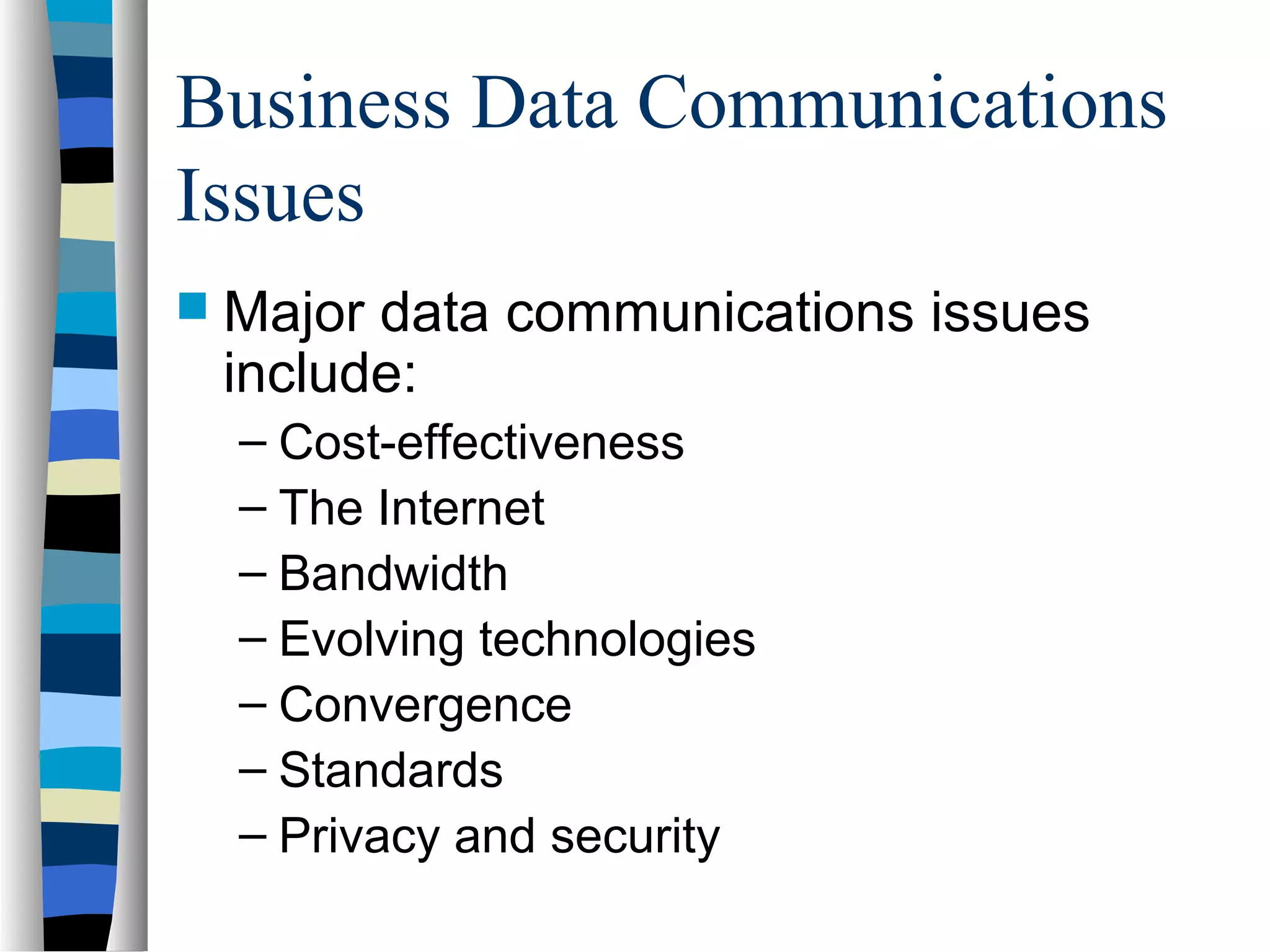 Business Data Communications
Issues
 Major data communications issues
include:
– Cost-effectiveness
– The Internet
– Bandwidth
– Evolving technologies
– Convergence
– Standards
– Privacy and security
 