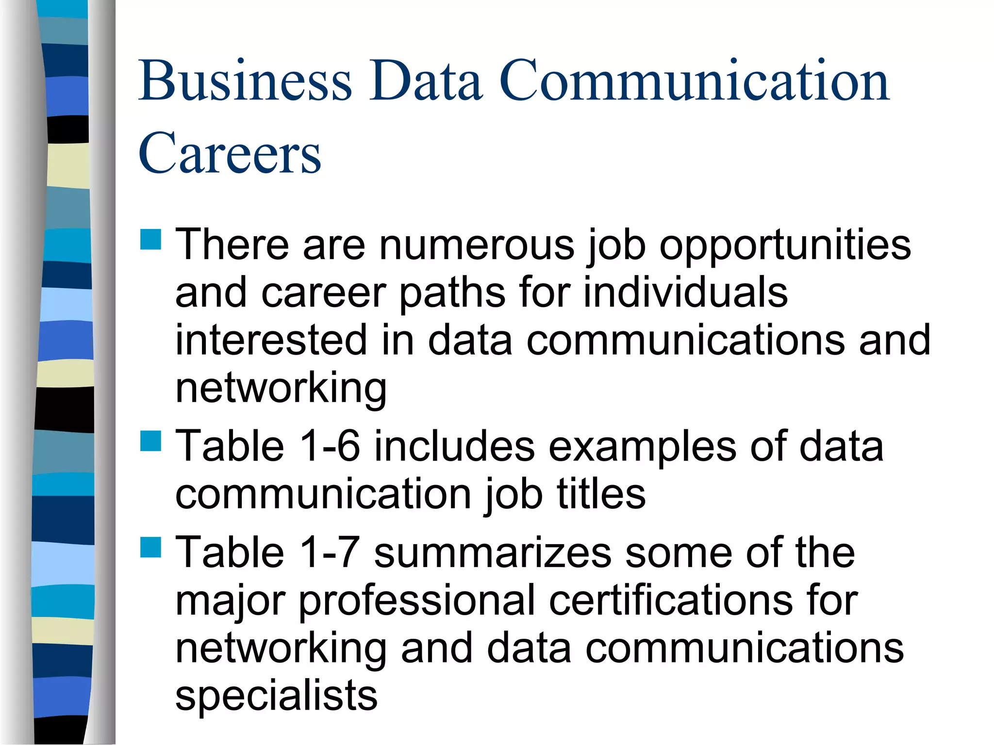 Business Data Communication
Careers
 There are numerous job opportunities
and career paths for individuals
interested in data communications and
networking
 Table 1-6 includes examples of data
communication job titles
 Table 1-7 summarizes some of the
major professional certifications for
networking and data communications
specialists
 