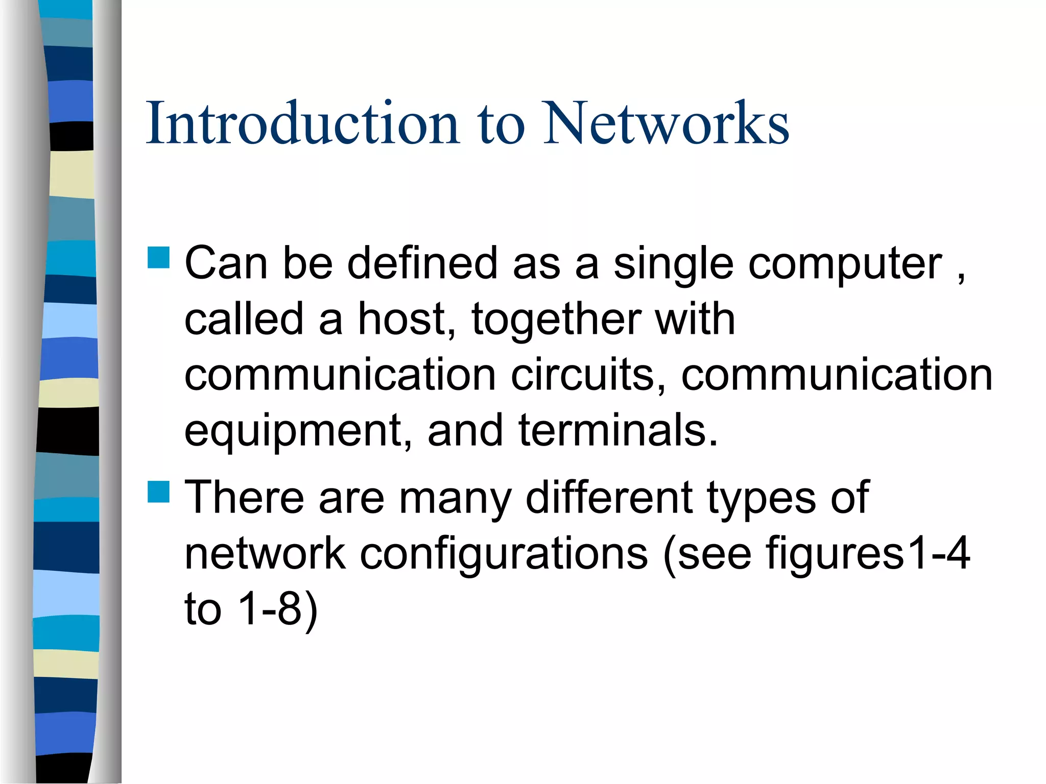 Introduction to Networks
 Can be defined as a single computer ,
called a host, together with
communication circuits, communication
equipment, and terminals.
 There are many different types of
network configurations (see figures1-4
to 1-8)
 