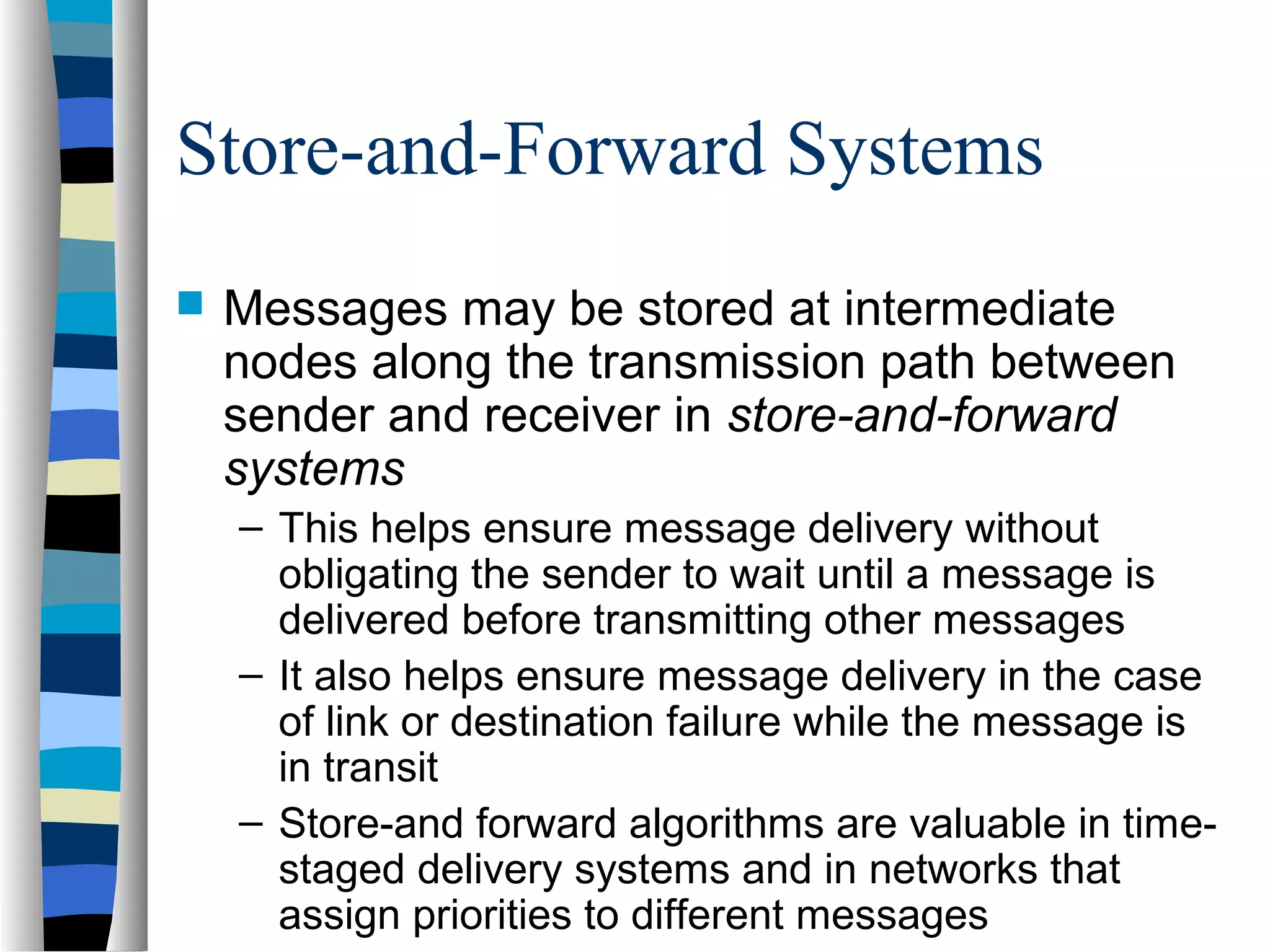Store-and-Forward Systems
 Messages may be stored at intermediate
nodes along the transmission path between
sender and receiver in store-and-forward
systems
– This helps ensure message delivery without
obligating the sender to wait until a message is
delivered before transmitting other messages
– It also helps ensure message delivery in the case
of link or destination failure while the message is
in transit
– Store-and forward algorithms are valuable in time-
staged delivery systems and in networks that
assign priorities to different messages
 