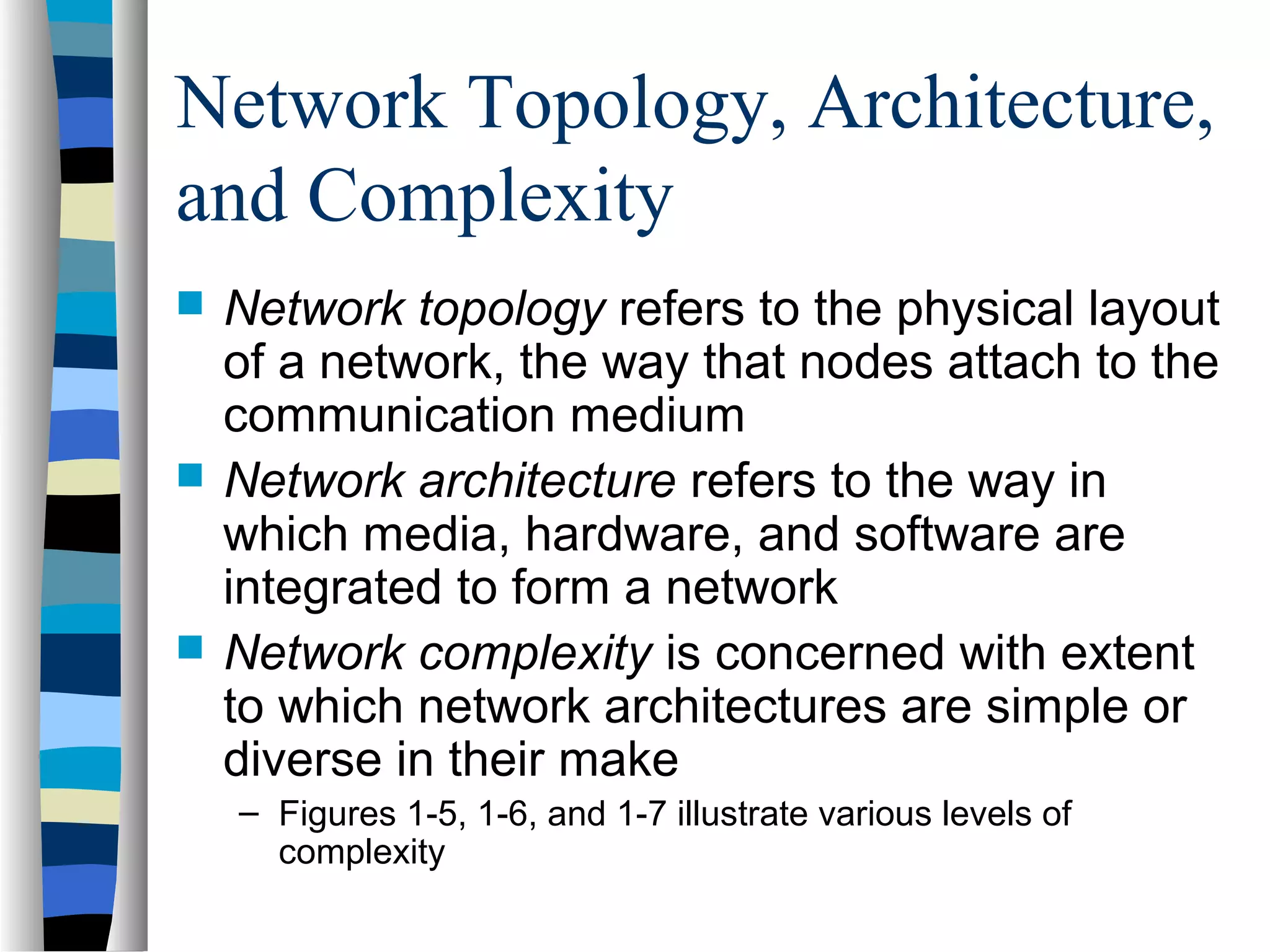 Network Topology, Architecture,
and Complexity
 Network topology refers to the physical layout
of a network, the way that nodes attach to the
communication medium
 Network architecture refers to the way in
which media, hardware, and software are
integrated to form a network
 Network complexity is concerned with extent
to which network architectures are simple or
diverse in their make
– Figures 1-5, 1-6, and 1-7 illustrate various levels of
complexity
 