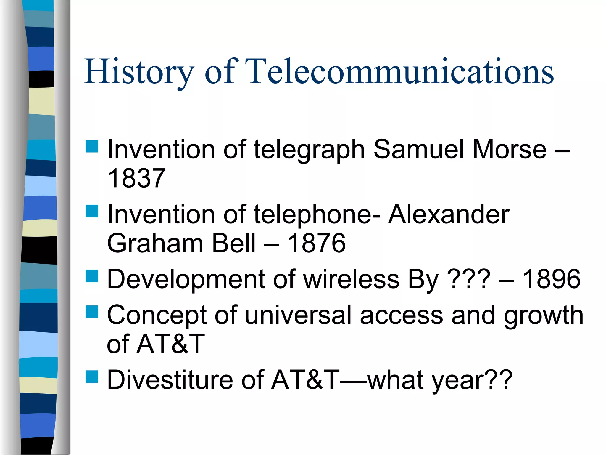 History of Telecommunications
 Invention of telegraph Samuel Morse –
1837
 Invention of telephone- Alexander
Graham Bell – 1876
 Development of wireless By ??? – 1896
 Concept of universal access and growth
of AT&T
 Divestiture of AT&T—what year??
 