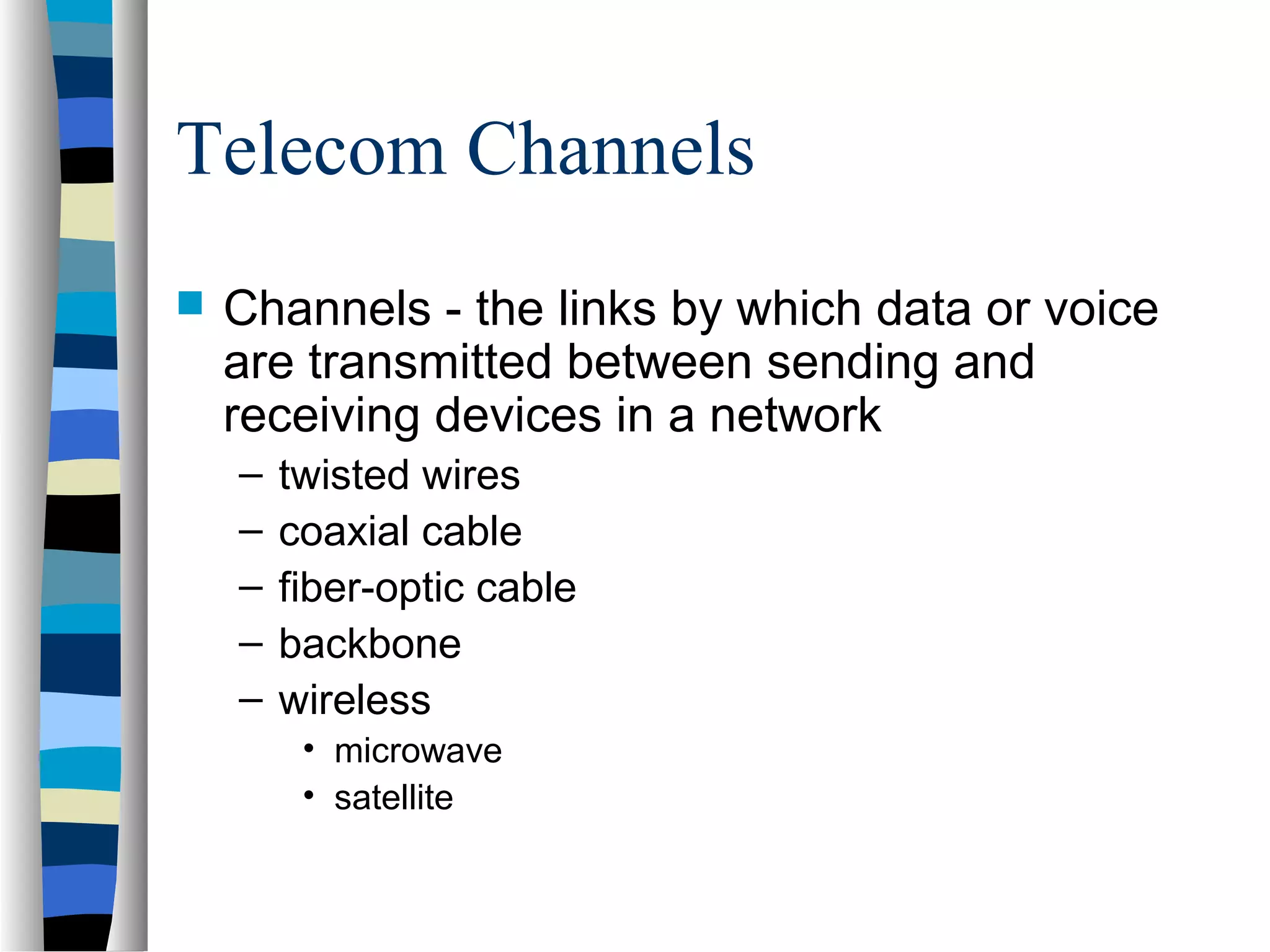 Telecom Channels
 Channels - the links by which data or voice
are transmitted between sending and
receiving devices in a network
– twisted wires
– coaxial cable
– fiber-optic cable
– backbone
– wireless
• microwave
• satellite
 