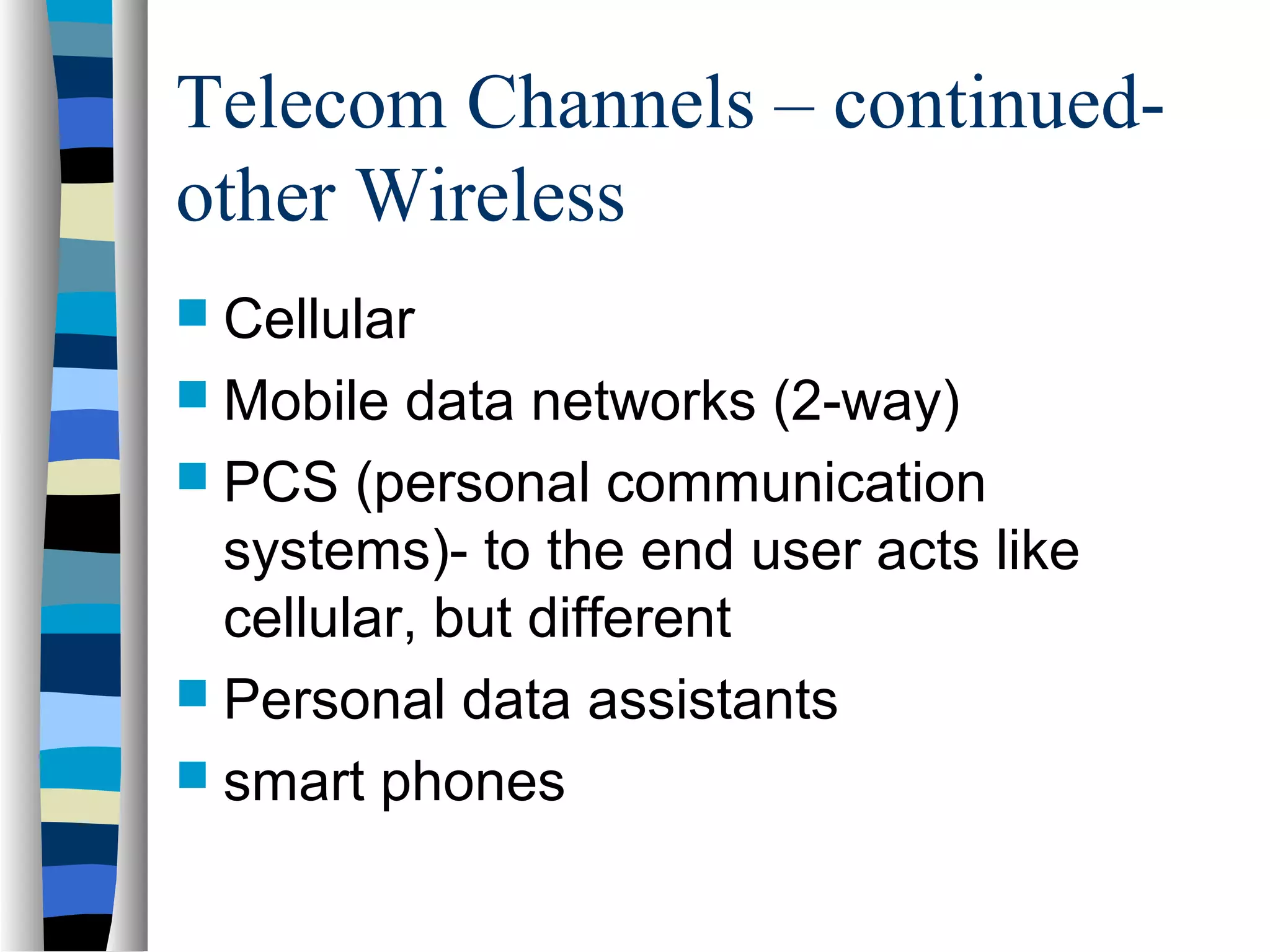 Telecom Channels – continued-
other Wireless
 Cellular
 Mobile data networks (2-way)
 PCS (personal communication
systems)- to the end user acts like
cellular, but different
 Personal data assistants
 smart phones
 
